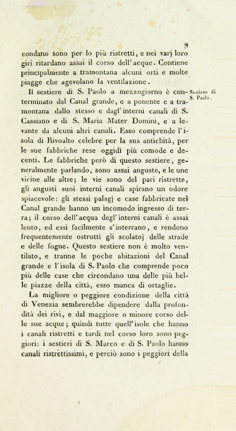 condano sono per lo più ristretti, e nei varj loro giri ritardano assai il corso dell' acque. Contiene principalmente a tramontana alcuni orti e molte piagge che agevolano la ventilazione . 11 sestiere di S. Paolo a mezzogiorno è con- Sestiere di ,.--,11 S. Paolo . terminato dal L<anal grande, e a ponente e a tra- montana dallo stesso e dagl'interni canali di S. Cassiano e di S. Maria Mater Domini, e a le- vante da alcuni altri canali. Esso comprende l'i- sola di Rivoalto celebre per la sua antichità, per le sue fabbriche rese oggidì più comode e de- centi. Le fabbriche però di questo sestiere, ge- neralmente parlando, sono assai anguste, e le une vicine alle altre; le vie sono del pari ristrette, gli angusti suoi interni canali spirano un odore spiacevole : gli stessi palagi e case fabbricate nel Canal grande hanno un incomodo ingresso di ter- ra; il corso dell'acqua degl'interni canali è assai lento, ed essi facilmente s'interrano, e rendono frequentemente ostrutti gli scolatoj delle strade e delle fogne. Questo sestiere non è molto ven- tilato, e tranne le poche abitazioni del Canal grande e l'isola di S. Paolo che comprende poco più delle case che circondano una delle più bel- le piazze della città, esso manca di ortaglie. La migliore o peggiore condizione della città di Venezia sembrerebbe dipendere dalla profon- dità dei rivi, e dal maggiore o minore corso del- le sue acque; quindi tutte quell'isole che hanno i canali ristretti e tardi nel corso loro sono peg- giori: i sestieri di S. Marco e di S. Paolo hanno canali ristrettissimi, e perciò sono i peggiori della