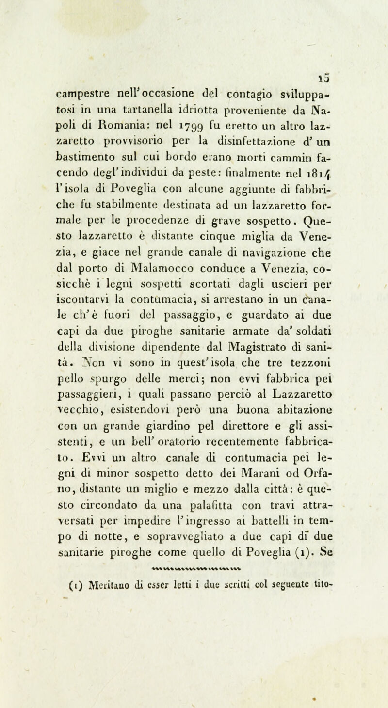 campestre nell'occasione del contagio sviluppa- tosi in una tartanella idriotta proveniente da Na- poli di Romania: nel 1799 fu eretto un altro laz- zaretto provvisorio per la disinfettazione d' un bastimento sul cui bordo erano morti cammin fa- cendo degl'individui da peste: finalmente nel 1814 l'isola di Poveglia con alcune aggiunte di fabbri- che fu stabilmente destinata ad un lazzaretto for- male per le procedenze di grave sospetto. Que- sto lazzaretto è distante cinque miglia da Vene- zia, e giace nel grande canale di navigazione che dal porto di Malamocco conduce a Venezia, co- sicché i legni sospetti scortati dagli uscieri per iscontarvi la contumacia, si arrestano in un cana- le eh'è fuori del passaggio, e guardato ai due capi da due piroghe sanitarie armate da' soldati della divisione dipendente dal Magistrato di sani- tà. Non vi sono in quest'isola che tre tezzoni pello spurgo delle merci; non evvi fabbrica pei passaggieri, i quali passano perciò al Lazzaretto vecchio, esistendovi però una buona abitazione con un grande giardino pel direttore e gli assi- stenti, e un bell'oratorio recentemente fabbrica- to. Evvi un altro canale di contumacia pei le- gni di minor sospetto detto dei Marani od Orfa- no, distante un miglio e mezzo dalla città: è que- sto circondato da una palafitta con travi attra- versati per impedire l'ingresso ai battelli in tem- po di notte, e sopravvcgliato a due capi di' due sanitarie piroghe come quello di Poveglia (1). Se vw vv% vwvwvv* •.*-* x^y. iv\ (0 Meùtano di esser letti i due scritti col seguente tito-