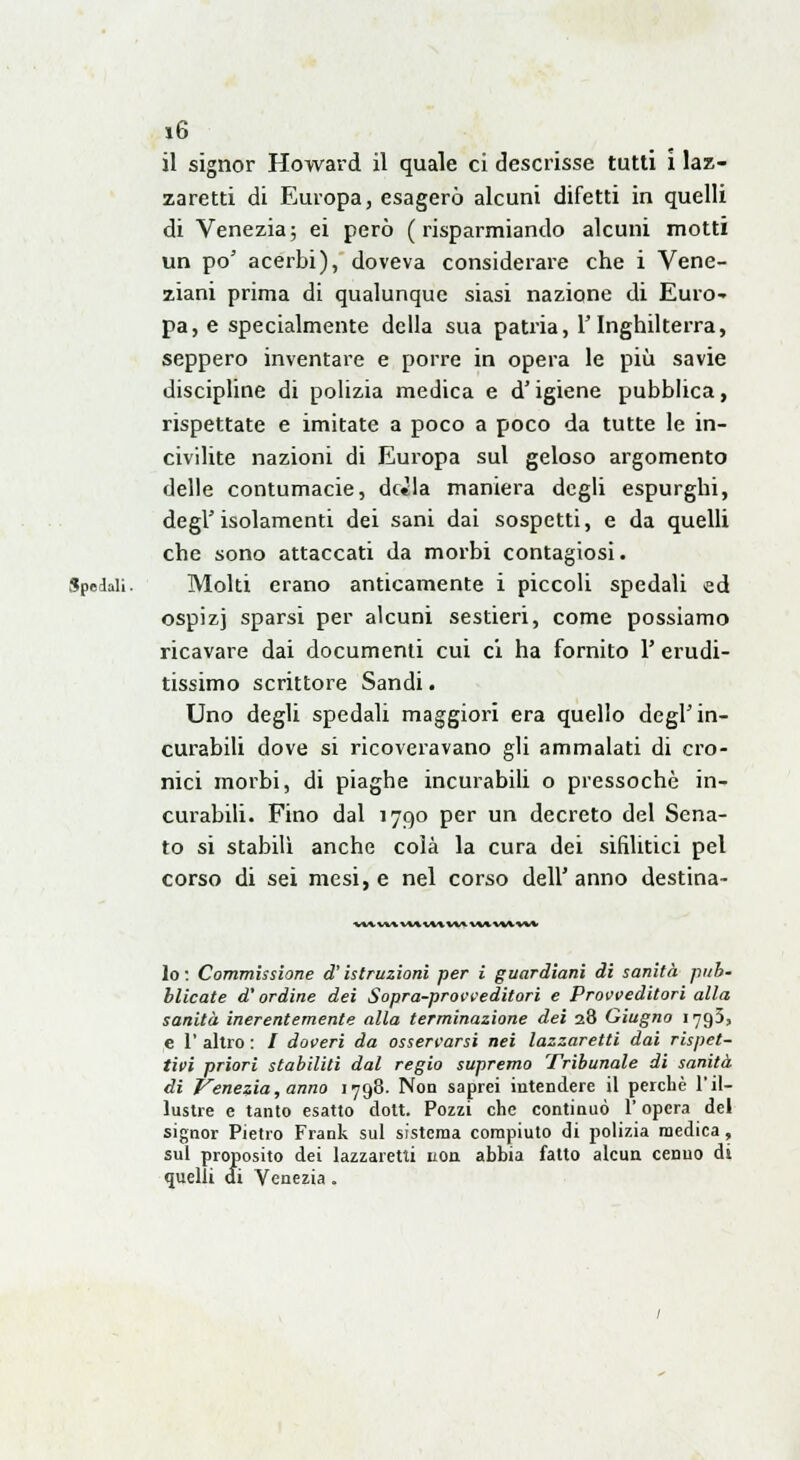 il signor Howard il quale ci descrisse tutti i laz- zaretti di Europa, esagerò alcuni difetti in quelli di Venezia; ei però (risparmiando alcuni motti un po' acerbi), doveva considerare che i Vene- ziani prima di qualunque siasi nazione di Euro- pa, e specialmente della sua patria, l'Inghilterra, seppero inventare e porre in opera le più savie discipline di polizia medica e d'igiene pubblica, rispettate e imitate a poco a poco da tutte le in- civilite nazioni di Europa sul geloso argomento delle contumacie, dc*la maniera degli espurghi, degl'isolamenti dei sani dai sospetti, e da quelli che sono attaccati da morbi contagiosi. Spedali. Molti erano anticamente i piccoli spedali ed ospizj sparsi per alcuni sestieri, come possiamo ricavare dai documenti cui ci ha fornito 1' erudi- tissimo scrittore Sandi. Uno degli spedali maggiori era quello degl'in- curabili dove si ricoveravano gli ammalati di cro- nici morbi, di piaghe incurabili o pressoché in- curabili. Fino dal 1790 per un decreto del Sena- to si stabilì anche colà la cura dei sifilitici pel corso di sei mesi, e nel corso dell'anno destina- \UìMMl»tlUH«MAMl lo : Commissione d'istruzioni per i guardiani di sanità pub- blicate d'ordine dei Sopra-provveditori e Provveditori alla sanità inerentemente alla terminazione dei 28 Giugno 1795, e 1' altro : / doveri da osservarsi nei lazzaretti dai rispet- tivi priori stabiliti dal regio supremo Tribunale di sanità di Venezia, anno 1798. Non saprei intendere il perchè l'il- lustre e tanto esatto dott. Pozzi che continuò l'opera del signor Pietro Frank sul sistema compiuto di polizia medica, sul proposito dei lazzaretti non abbia fatto alcun cenno di quelli di Venezia.