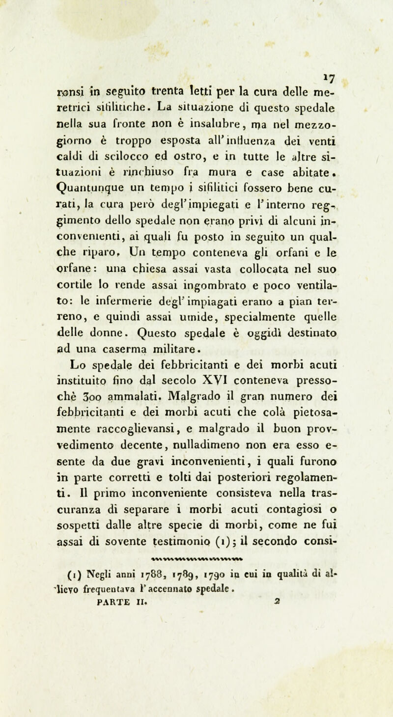 »7 ronsi in seguito trenta letti per la cura delle me- retrici sifilitiche. La situazione di questo spedale nella sua fronte non è insalubre, ma nel mezzo- giorno è troppo esposta all'influenza dei venti caldi di scilocco ed ostro, e in tutte le altre si- tuazioni è rinchiuso fra mura e case abitate. Quantunque un tempo i sifilitici fossero bene cu- rati, la cura però degl'impiegati e l'interno reg- gimento dello spedale non erano privi di alcuni in- convenienti, ai quali fu posto in seguito un qual- che riparo, Un tempo conteneva gli orfani e le orfane : una chiesa assai vasta collocata nel suo cortile lo rende assai ingombrato e poco ventila- to: le infermerie degl'impiagati erano a pian ter- reno, e quindi assai umide, specialmente quelle delle donne. Questo spedale è oggidì destinato ad una caserma militare. Lo spedale dei febbricitanti e dei morbi acuti instituito fino dal secolo XVI conteneva presso- ché 3oo ammalati. Malgrado il gran numero dei febbricitanti e dei morbi acuti che colà pietosa- mente raccoglievansi, e malgrado il buon prov- vedimento decente, nulladimeno non era esso e- sente da due gravi inconvenienti, i quali furono in parte corretti e tolti dai posteriori regolamen- ti. Il primo inconveniente consisteva nella tras- curanza di separare i morbi acuti contagiosi o sospetti dalle altre specie di morbi, come ne fui assai di sovente testimonio (i); il secondo consi- (i) Negli anni 1788, 1789, 1790 in cui in qualità dì al- lievo frequentava l'accennato spedale.