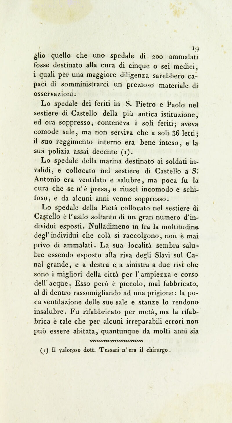 gìzo quello che uno spedale di 200 ammalati fosse destinato alla cura di cinque o sei medici, i quali per una maggiore diligenza sarebbero ca- paci di somministrarci un prezioso materiale di osservazioni. Lo spedale dei feriti in S. Pietro e Paolo nel sestiere di Castello della più antica istituzione, ed ora soppresso, conteneva i soli feriti; aveva comode sale, ma non serviva che a soli 36 letti; il suo reggimento interno era bene inteso, e la sua polizia assai decente (1). Lo spedale della marina destinato ai soldati in- validi, e collocato nel sestiere di Castello a S.' Antonio era ventilato e salubre, ma poca fu la cura che se n'è presa, e riuscì incomodo e schi- foso, e da alcuni anni venne soppresso. Lo spedale della Pietà collocato nel sestiere di Castello è l'asilo soltanto di un gran numero d'in- dividui esposti. Kulladimeno in fra la moltitudine degFindividui che colà si raccolgono, non è mai privo di ammalati. La sua località sembra salu- bre essendo esposto alla riva degli Slavi sul Ca- nal grande, e a destra e. a sinistra a due rivi che sono i migliori della città per l'ampiezza e corso dell'acque. Esso però è piccolo, mal fabbricato, al di dentro rassomigliando ad una prigione : la po- ca ventilazione delle sue sale e stanze lo rendono insalubre. Fu rifabbricato per metà, ma la rifab- brica è tale che per alcuni irreparabili errori non può essere abitata, quantunque da molti anni sia *M W» W» W» W» 1M1M VW (i) Il valoroso dott. Tessari n'era il chirurgo.