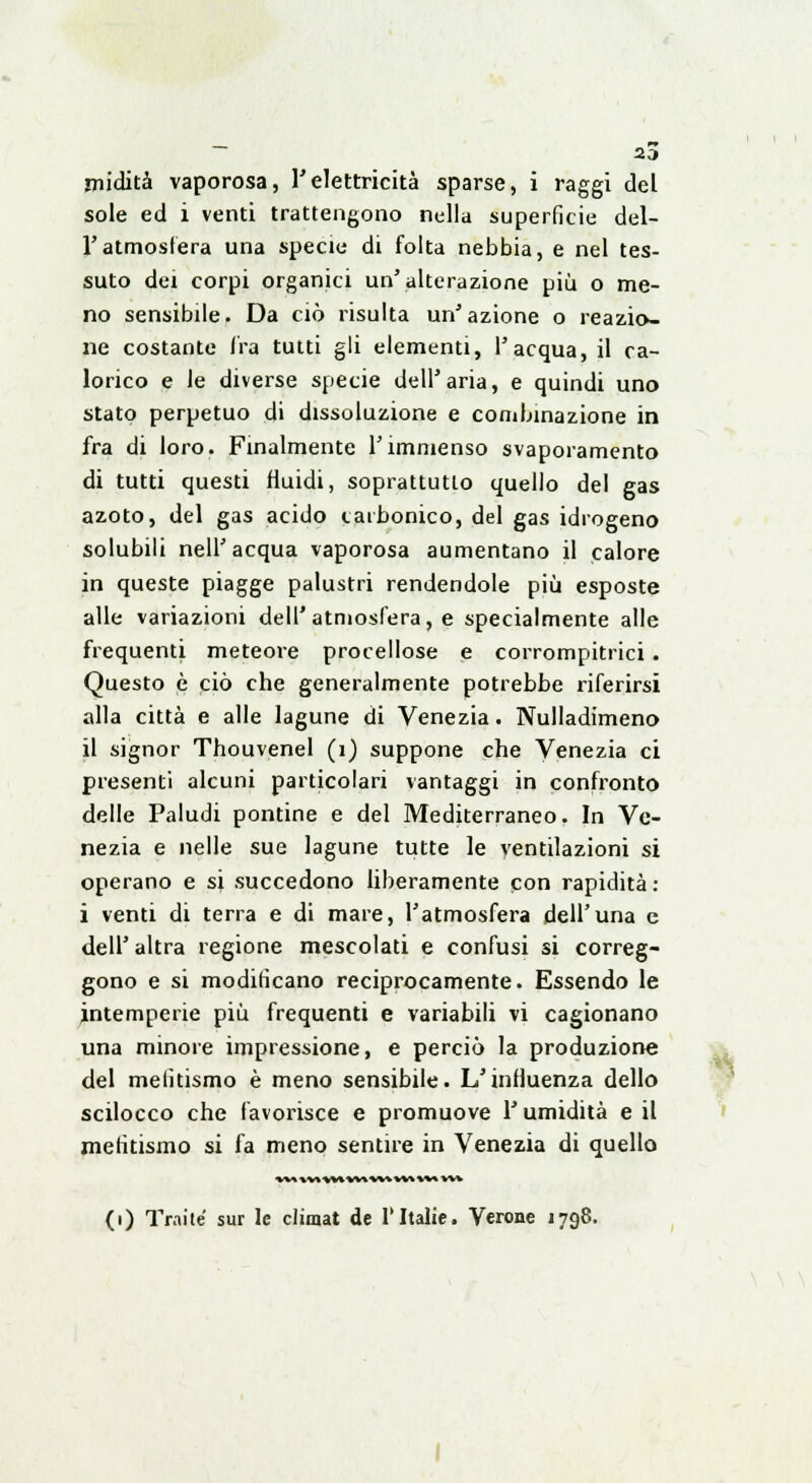 midità vaporosa, l'elettricità sparse, i raggi del sole ed i venti trattengono nella superficie del- l'atmosfera una specie di folta nebbia, e nel tes- suto dei corpi organici un'alterazione più o me- no sensibile. Da ciò risulta un'azione o reazio- ne costante Ira tutti gli elementi, l'acqua, il ca- lorico e le diverse specie dell'aria, e quindi uno stato perpetuo di dissoluzione e combinazione in fra di loro. Finalmente l'immenso svaporamento di tutti questi fluidi, soprattutto quello del gas azoto, del gas acido carbonico, del gas idrogeno solubili nell'acqua vaporosa aumentano il calore in queste piagge palustri rendendole più esposte alle variazioni dell'atmosfera, e specialmente alle frequenti meteore procellose e corrompitrici . Questo è ciò che generalmente potrebbe riferirsi alla città e alle lagune di Venezia. Nulladimeno il signor Thouvenel (1) suppone che Venezia ci presenti alcuni particolari vantaggi in confronto delle Paludi pontine e del Mediterraneo. In Ve- nezia e nelle sue lagune tutte le ventilazioni si operano e si succedono liberamente con rapidità : i venti di terra e di mare, l'atmosfera dell'una e dell' altra regione mescolati e confusi si correg- gono e si modificano reciprocamente. Essendo le intemperie più frequenti e variabili vi cagionano una minore impressione, e perciò la produzione del melitismo è meno sensibile. L'influenza dello scilocco che favorisce e promuove l'umidità e il mefitismo si fa meno sentire in Venezia di quello (i) Traile sur le climat de l'Italie. Verone 1798.