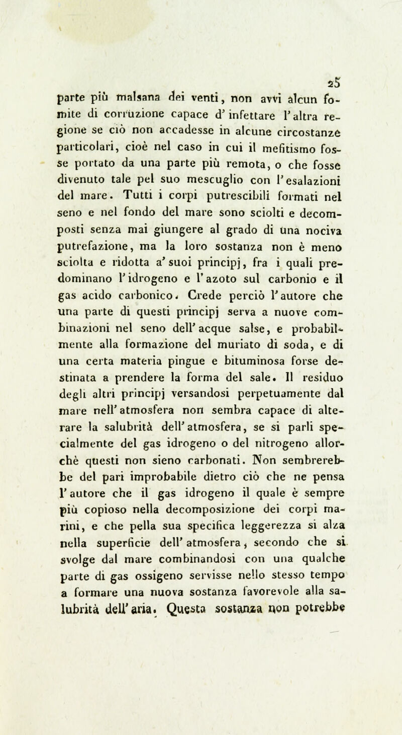 parte più malsana dei venti, non avvi alcun fo- mite di corruzione capace d'infettare l'altra re- gione se ciò non accadesse in alcune circostanze particolari, cioè nel caso in cui il mefitismo fos- se portato da una parte più remota, o che fosse divenuto tale pel suo mescuglio con l'esalazioni del mare. Tutti i corpi putrescibili formati nel seno e nel fondo del mare sono sciolti e decom- posti senza mai giungere al grado di Una nociva putrefazione, ma la loro sostanza non è meno sciolta e ridotta a'suoi principj, fra i quali pre- dominano l'idrogeno e l'azoto sul carbonio e il gas acido carbonico- Crede perciò l'autore che una parte di questi principj serva a nuove com- binazioni nel seno dell'acque salse, e probabil- mente alla formazione del muriato di soda, e di una certa materia pingue e bituminosa forse de- stinata a prendere la forma del sale. Il residuo degli altri principj versandosi perpetuamente dal mare nell'atmosfera non sembra capace di alte- rare la salubrità dell'atmosfera, se si parli spe- cialmente del gas idrogeno o del nitrogeno allor- ché questi non sieno carbonati. Non sembrereb- be del pari improbabile dietro ciò che ne pensa l'autore che il gas idrogeno il quale è sempre più copioso nella decomposizione dei corpi ma- rini, e che pella sua specifica leggerezza si alza nella superficie dell' atmosfera, secondo che si. svolge dal mare combinandosi con una qualche parte di gas ossigeno servisse nello stesso tempo a formare una nuova sostanza favorevole alla sa- lubrità dell'aria. Questa sostanza non potrebbe