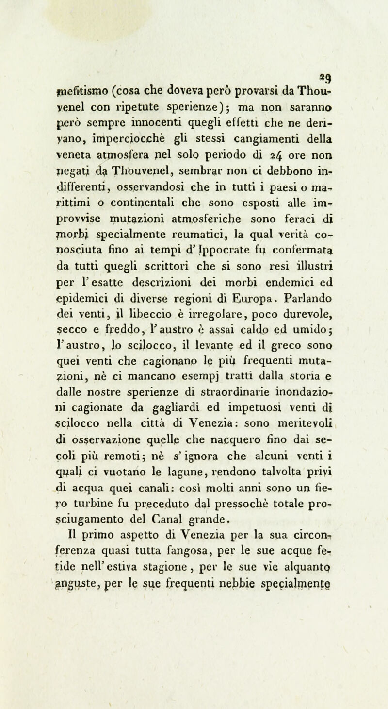 «9 imefitismo (cosa che doveva però provarsi da Thou- yenel con ripetute sperienze); ma non saranno però sempre innocenti quegli effetti che ne deri- vano, imperciocché gli stessi cangiamenti della veneta atmosfera nel solo periodo di 24 ore non negati da Thouvenel, sembrar non ci debbono in- differenti, osservandosi che in tutti i paesi o ma- rittimi o continentali che sono esposti alle im- provvise mutazioni atmosferiche sono feraci di morbi specialmente reumatici, la qual verità co- nosciuta fino ai tempi d'Ippocrate fu confermata da tutti quegli scrittori che si sono resi illustri per l'esatte descrizioni dei morbi endemici ed epidemici di diverse regioni di Europa. Parlando dei venti, il libeccio è irregolare, poco durevole, secco e freddo, l'austro è assai caldo ed umido; l'austro, Jo sciJocco, il levante ed il greco sono quei venti che cagionano le più frequenti muta- zioni, né ci mancano esempj tratti dalla storia e dalle nostre sperienze di straordinarie inondazio- ni cagionate da gagliardi ed impetuosi venti di scilocco nella città di Venezia: sono meritevoli di osservazione quelle che nacquero fino dai se- coli più remoti; né s'ignora che alcuni venti i quali ci vuotano le lagune, rendono talvolta privi di acqua quei canali: così molti anni sono un fie- ro turbine fu preceduto dal pressoché totale pro- sciugamento del Canal grande. Il primo aspetto di Venezia per la sua circon^ ferenza quasi tutta fangosa, per le sue acque fe- tide nell'estiva stagione, per le sue vie alquanto anguste, per le sue frequenti nebbie specialmente^