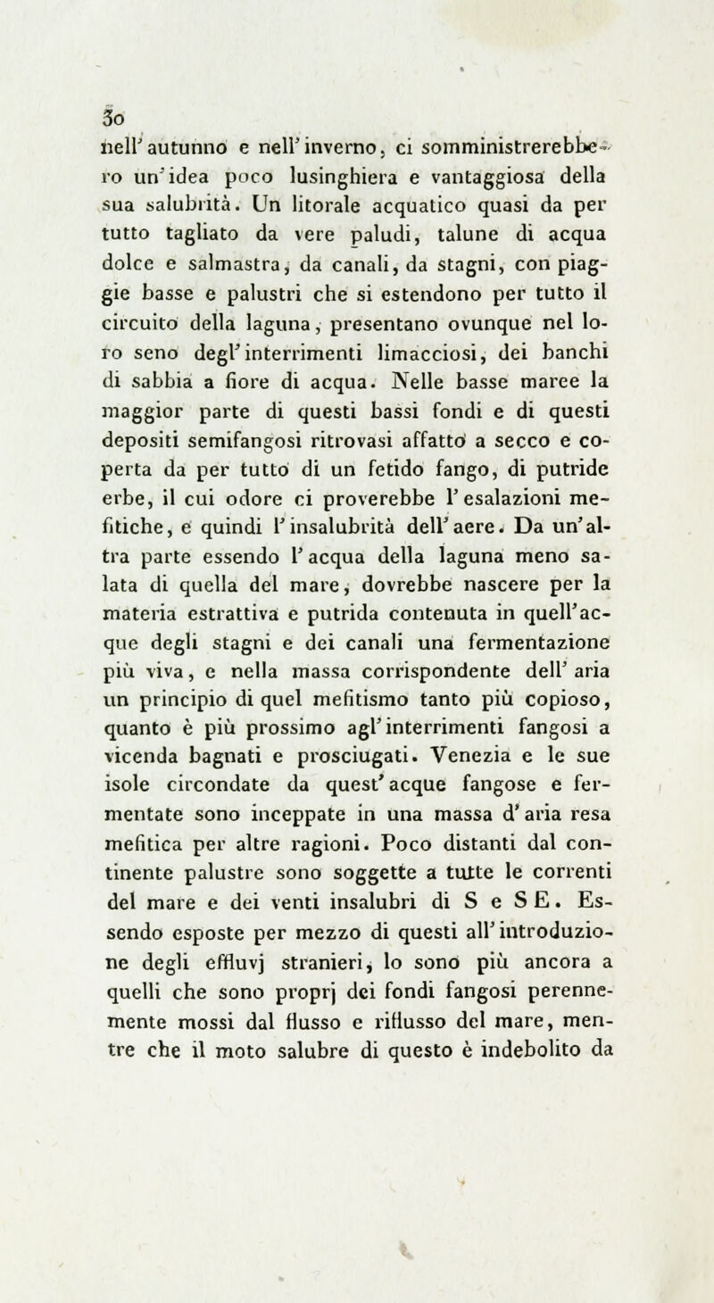 nell'autunno e nell'inverno, ci somministrerebbe- ro un'idea poco lusinghiera e vantaggiosa della sua salubrità. Un litorale acquatico quasi da per tutto tagliato da vere paludi, talune di acqua dolce e salmastra, da canali, da stagni, con piag- gie basse e palustri che si estendono per tutto il circuito della laguna, presentano ovunque nel lo- ro seno degl'interrimenti limacciosi, dei banchi di sabbia a fiore di acqua. Nelle basse maree la maggior parte di questi bassi fondi e di questi depositi semifangosi ritrovasi affatto a secco e co- perta da per tutto di un fetido fango, di putride erbe, il cui odore ci proverebbe l'esalazioni me- fitiche, e quindi l'insalubrità dell'aere. Da un'al- tra parte essendo l'acqua della laguna meno sa- lata di quella del mare, dovrebbe nascere per la materia estrattiva e putrida contenuta in quell'ac- que degli stagni e dei canali una fermentazione più viva, e nella massa corrispondente dell' aria un principio di quel mefitismo tanto più copioso, quanto è più prossimo agl'interrimenti fangosi a vicenda bagnati e prosciugati. Venezia e le sue isole circondate da quest'acque fangose e fer- mentate sono inceppate in una massa d'aria resa mefitica per altre ragioni. Poco distanti dal con- tinente palustre sono soggette a tutte le correnti del mare e dei venti insalubri di S e SE. Es- sendo esposte per mezzo di questi all'introduzio- ne degli effluvj stranieri, lo sono più ancora a quelli che sono proprj dei fondi fangosi perenne- mente mossi dal flusso e riflusso del mare, men- tre che il moto salubre di questo è indebolito da