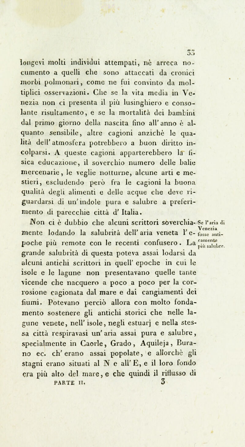 longevi molti individui attempati, nò arreca no- cumento a quelli che sono attaccati da cronici morbi polmonari, come ne fui convinto da mol- tiplici osservazioni. Che se la vita media in Ve- nezia non ci presenta il più lusinghiero e conso- lante risultamene^, e se la mortalità dei bambini dal primo giorno della nascita fino all' anno è al- quanto sensibile, altre cagioni anziché le qua- lità dell'atmosfera potrebbero a buon diritto in- colparsi. A queste cagioni apparterebbero la fi- sica educazione, il soverchio numero delle balie mercenarie, le veglie notturne, alcune arti e me- stieri, escludendo però fra le cagioni la buona qualità degli alimenti e delle acque che deve ri- guardarsi di un'indole pura e salubre a preferi- mento di parecchie città d' Italia. Non ci è dubbio che alcuni scrittori soverchia-Se l'aria di mente lodando la salubrità dell' aria veneta V e- tosse ami- poche più remote con le recenti confusero. La •si,',!,.,. grande salubrità di questa poteva assai lodarsi da alcuni antichi scrittori in quell' epoche in cui le isole e le lagune non presentavano quelle tante vicende che nacquero a poco a poco per la cor- rosione cagionata dal mare e dai cangiamenti dei fiumi. Potevano perciò allora con molto fonda- mento sostenere gli antichi storici che nelle la- gune venete, neh'isole, negli estuarj e nella stes- sa città respiravasi un' aria assai pura e salubre, specialmente in Caorle, Grado, Aquileja, Bura- no ec. ch'erano assai popolate, e allorché gli stagni erano situati al N e all' E, e il loro fondo O'a più alto del mare, e che quindi il riflusso di