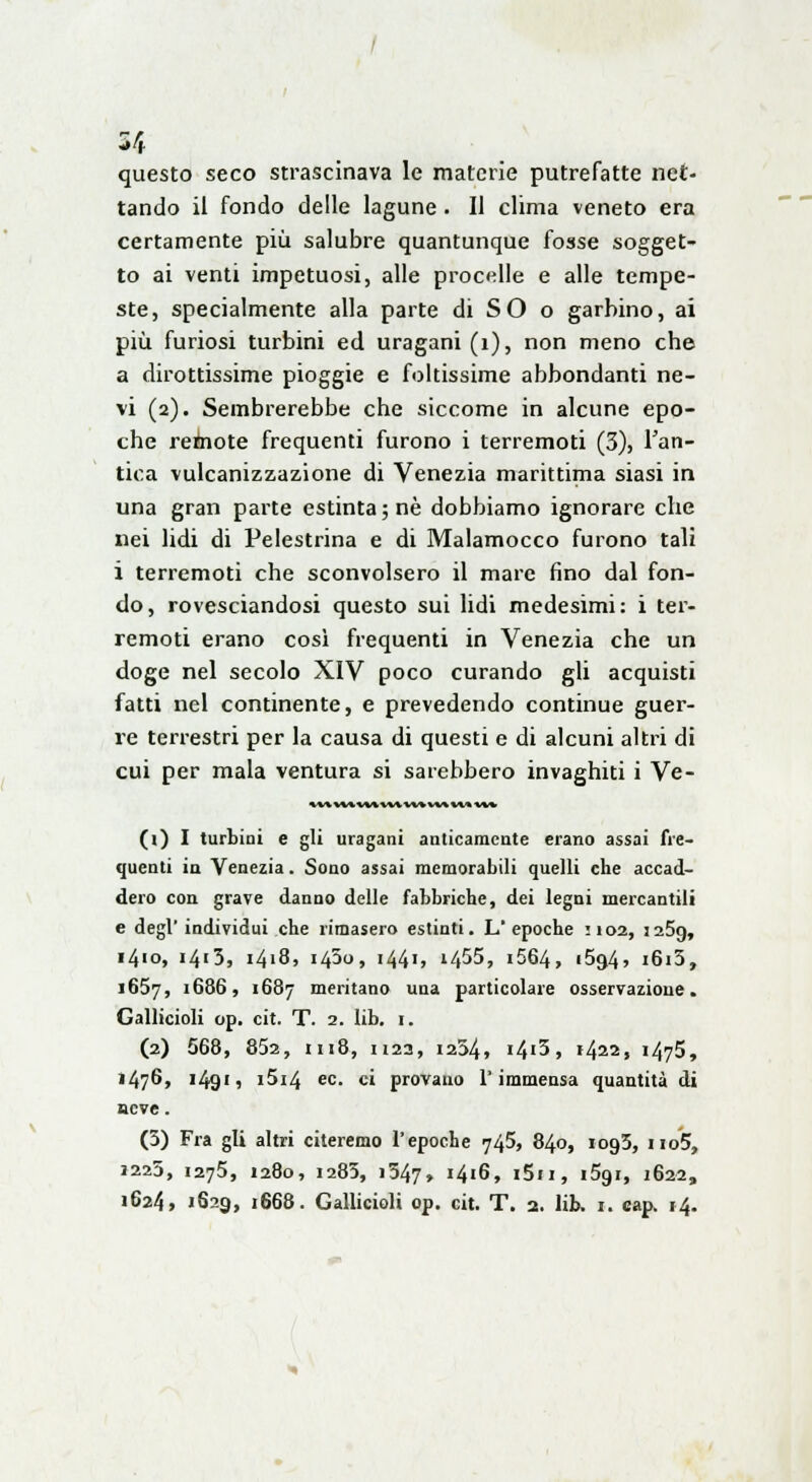 questo seco strascinava le materie putrefatte net- tando il fondo delle lagune. 11 clima veneto era certamente più salubre quantunque fosse sogget- to ai venti impetuosi, alle procelle e alle tempe- ste, specialmente alla parte di SO o garbino, ai più furiosi turbini ed uragani (1), non meno che a dirottissime pioggie e foltissime abbondanti ne- vi (2). Sembrerebbe che siccome in alcune epo- che remote frequenti furono i terremoti (3), l'an- tica vulcanizzazione di Venezia marittima siasi in una gran parte estinta; ne dobbiamo ignorare che nei lidi di Pelestrina e di Malamocco furono tali i terremoti che sconvolsero il mare fino dal fon- do, rovesciandosi questo sui lidi medesimi: i ter- remoti erano così frequenti in Venezia che un doge nel secolo XIV poco curando gli acquisti fatti nel continente, e prevedendo continue guer- re terrestri per la causa di questi e di alcuni altri di cui per mala ventura si sarebbero invaghiti i Ve- av**vv-cwxwxv*v-w w»* (i) I turbini e gli uragani anticamente erano assai fre- quenti in Venezia. Sono assai memorabili quelli che accad- dero con grave danno delle fabbriche, dei legni mercantili e degl' individui che rimasero estinti. L'epoche 1102, J25g, 1410, i4'3, 1418, 1450, 1441, i455, 1664, 1594, i6i3, 1657, '686, 1687 meritano una particolare osservazione. Gallicioli op. cit. T. 2. lib. 1. (2) 568, 852, 1118, n23, 1254, 14'3 » 1422, 1475, 1476, i49'» i5i4 ec. ci provano l'immensa quantità di seve. (5) Fra gli altri citeremo l'epoche 745, 840, iog3, no5, »225, 1275, 1280, 1285, 1347, J4i6, i5ii, i5gi, 1622, 1624, 1629, 1668. Gallicioli op. cit. T. 2. lib. 1. cap. 14.
