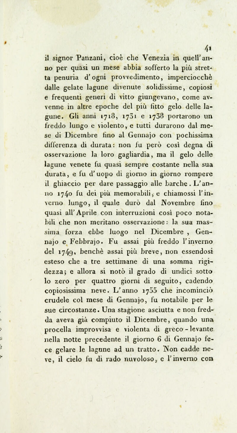 4* il signor Panzani, cioè che Venezia in queir an- no per quasi un mese abbia sofferto la più stret- ta penuria d'ogni provvedimento, imperciocché dalle gelate lagune divenute solidissime, copiosi e frequenti generi di vitto giungevano, come av- venne in altre epoche del più fitto gelo delle la- gune. Gli anni 1718, 1731 e 1738 portarono un freddo lungo e violento, e tutti durarono dal me- se di Dicembre fino al Gennajo con pochissima differenza di durata : non fu però così degna di osservazione la loro gagliardia, ma il gelo delle lagune venete fu quasi sempre costante nella sua durata, e fu d'uopo di giorno in giorno rompere il ghiaccio per dare passaggio alle barche. L'an- no 1740 fu dei più memorabili, e chiamossi l'in- verno lungo, il quale durò dal Novembre fino quasi all'Aprile con interruzioni così poco nota- bili che non meritano osservazione : la sua mas- sima forza ebbe luogo nel Dicembre , Gen- najo e Febbrajo. Fu assai più freddo l'inverno del 1749» benché assai più breve, non essendosi esteso che a tre settimane di una somma rigi- dezza; e allora si notò il grado di undici sotto lo zero per quattro giorni di seguito, cadendo copiosissima neve. L'anno 1755 che incominciò crudele col mese di Gennajo, fu notabile per le sue circostanze. Una stagione asciutta e non fred- da aveva già compiuto il Dicembre, quando una procella improvvisa e violenta di greco - levante nella notte precedente il giorno 6 di Gennajo fe- ce gelare le lagune ad un tratto. Non cadde ne- ve, il cielo fu di rado nuvoloso, e l'inverno con