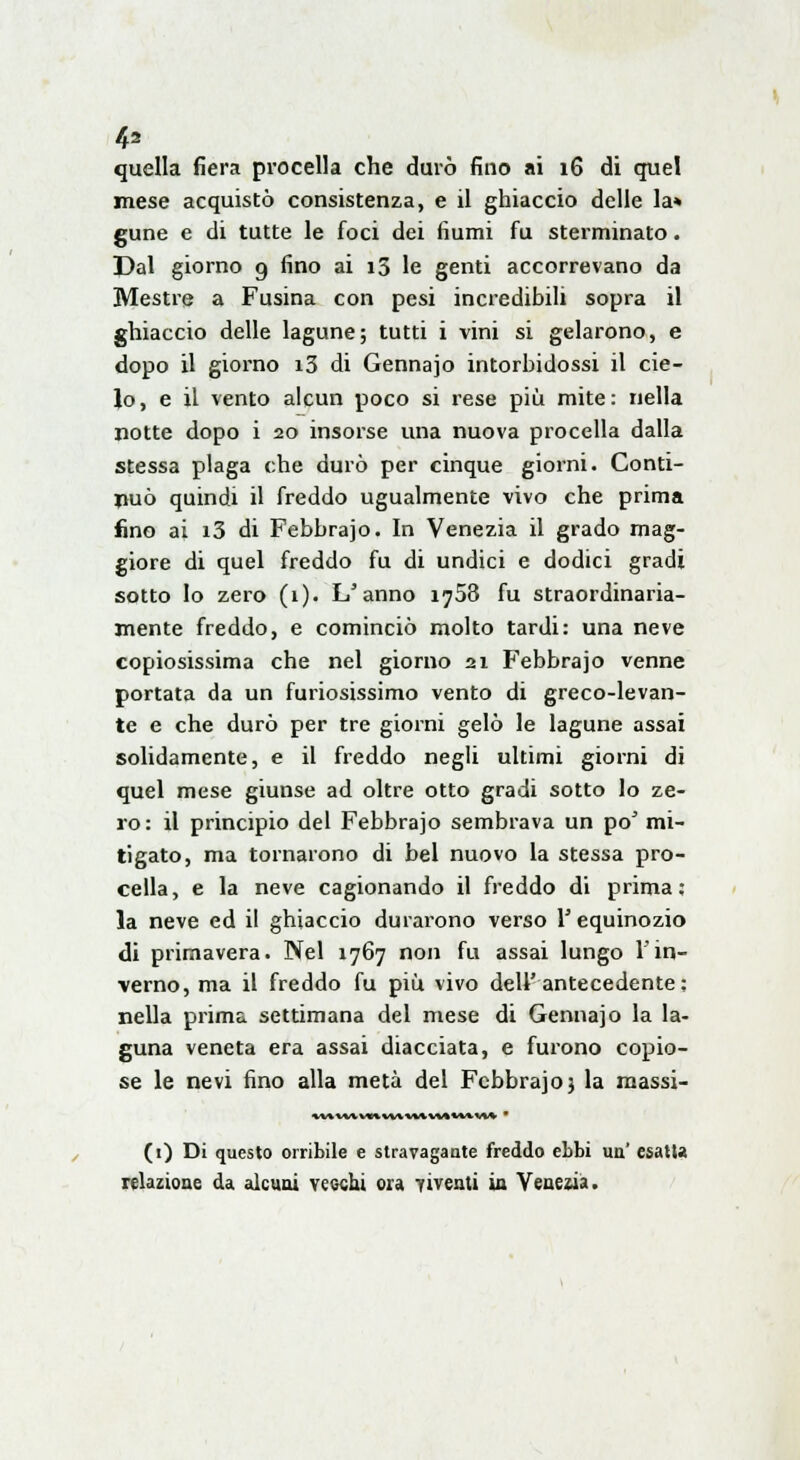 quella fiera procella che durò fino ai 16 di quel mese acquistò consistenza, e il ghiaccio delle la» gune e di tutte le foci dei fiumi fu sterminato. Dal giorno 9 fino ai i5 le genti accorrevano da Mestre a Fusina con pesi incredibili sopra il ghiaccio delle lagune; tutti i vini si gelarono, e dopo il giorno i3 di Gennajo intorbidossi il cie- lo, e il vento alcun poco si rese più mite: nella notte dopo i 20 insorse una nuova procella dalla stessa plaga che durò per cinque giorni. Conti- nuò quindi il freddo ugualmente vivo che prima fino ai i3 di Febbrajo. In Venezia il grado mag- giore di quel freddo fu di undici e dodici gradi sotto Io zero (1). L'anno 1758 fu straordinaria- mente freddo, e cominciò molto tardi: una neve copiosissima che nel giorno 21 Febbrajo venne portata da un furiosissimo vento di greco-levan- te e che durò per tre giorni gelò le lagune assai solidamente, e il freddo negli ultimi giorni di quel mese giunse ad oltre otto gradi sotto lo ze- ro: il principio del Febbrajo sembrava un pò mi- tigato, ma tornarono di bel nuovo la stessa pro- cella, e la neve cagionando il freddo di prima; la neve ed il ghiaccio durarono verso Y equinozio di primavera. Nel 1767 non fu assai lungo l'in- verno, ma il freddo fu più vivo dell'antecedente: nella prima settimana del mese di Gennajo la la- guna veneta era assai diacciata, e furono copio- se le nevi fino alla metà del Febbrajo j la massi- UtUtWKWtMUttUVU ' (1) Di questo orribile e stravagante freddo ebbi un' esatta relazione da alcuni vecchi ora viventi in Venezia.