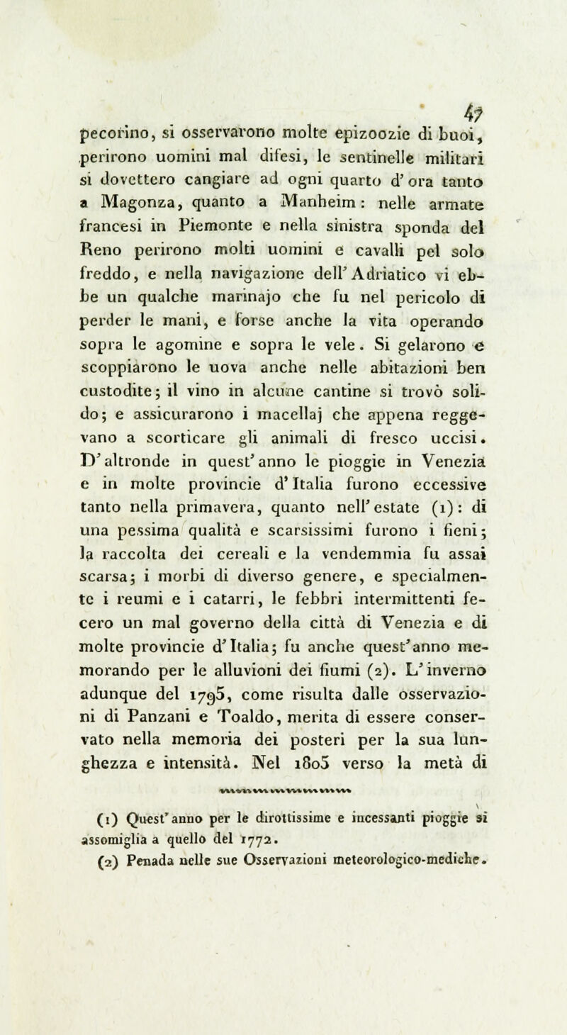 4? pecorino, si osservarono molte epizoozie di buoi, perirono uomini mal difesi, le sentinelle militari si dovettero cangiare ad ogni quarto d' ora tanto a Magonza, quanto a Manbeim : nelle armate francesi in Piemonte e nella sinistra sponda del Reno perirono molti uomini e cavalli pel solo freddo, e nella navigazione dell'Adriatico vi eb- be un qualche marinajo che fu nel pericolo dì perder le mani, e forse anche la vita operando sopra le agomine e sopra le vele. Si gelarono e scoppiarono le uova anche nelle abitazioni ben custodite ; il vino in alcune cantine si trovò soli- do; e assicurarono i macella] che appena regge- vano a scorticare gli animali di fresco uccisi. D'altronde in quest'anno le pioggie in Venezia e in molte provincie d'Italia furono eccessive tanto nella primavera, quanto nell'estate (1) : di una pessima qualità e scarsissimi furono i fieni ; la raccolta dei cereali e la vendemmia fu assai scarsa; i morbi di diverso genere, e specialmen- te i reumi e i catarri, le febbri intermittenti fe- cero un mal governo della città di Venezia e di molte provincie d'Italia; fu anche quest'anno me- morando per le alluvioni dei fiumi (2). L'inverno adunque del 1795, come risulta dalle osservazio- ni di Panzani e Toaldo, merita di essere conser- vato nella memoria dei posteri per la sua lun- ghezza e intensità. Nel i8o5 verso la metà di *** W» V*% W* W* W* *»» %** (1) Quest'anno per le dirottissime e incessanti pioggie si assomiglia a quello del 1772.