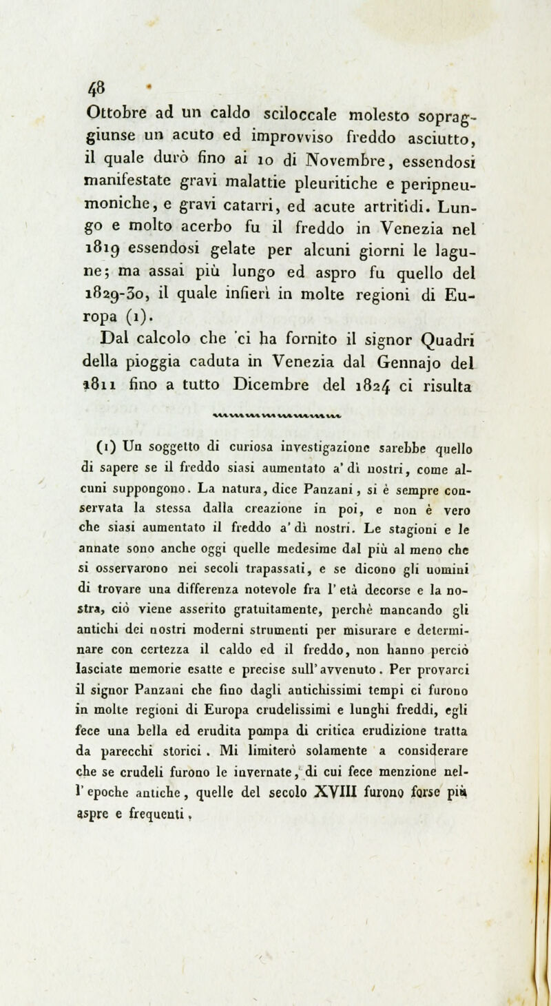 Ottobre ad un caldo sciloccale molesto soprag- giunse un acuto ed improvviso freddo asciutto, il quale durò fino ai io di Novembre, essendosi manifestate gravi malattie pleuritiche e peripneu- moniche, e gravi catarri, ed acute artritidi. Lun- go e molto acerbo fu il freddo in Venezia nel 1819 essendosi gelate per alcuni giorni le lagu- ne; ma assai più lungo ed aspro fu quello del 1829-30, il quale infierì in molte regioni di Eu- ropa (1). Dal calcolo che ci ha fornito il signor Quadri della pioggia caduta in Venezia dal Gennajo del 1811 fino a tutto Dicembre del 1824 ci risulta «MUtlMVMWi (1) Un soggetto di curiosa investigazione sarebbe quello di sapere se il freddo siasi aumentato a'di nostri, come al- cuni suppongono. La natura, dice Panzani, si è sempre con- servata la stessa dalla creazione in poi, e non è vero che siasi aumentato il freddo a'dì nostri. Le stagioni e le annate sono anche oggi quelle medesime dal più al meno che si osservarono nei secoli trapassati, e se dicono gli uomini di trovare una differenza notevole fra 1' età decorse e la no- stra, ciò viene asserito gratuitamente, perchè mancando gli antichi dei nostri moderni strumenti per misurare e determi- nare con certezza il caldo ed il freddo, non hanno perciò lasciate memorie esatte e precise sull'avvenuto. Per provarci il signor Panzani che fino dagli antichissimi tempi ci furono in molte regioni di Europa crudelissimi e lunghi freddi, egli fece una bella ed erudita pompa di critica erudizione tratta da parecchi storici . Mi limiterò solamente a considerare che se crudeli furono le invernate, di cui fece menzione nel- l'epoche antiche, quelle del secolo XVIII furono forse pia aspre e frequenti,