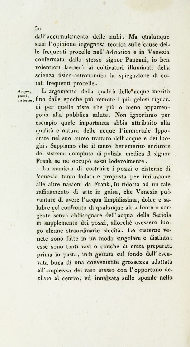 oo dall'accumulamento delle nubi. Ma qualunque siasi l'opinione ingegnosa teorica sulle cause del- le frequenti procelle nell'Adriatico e in Venezia confermata dallo stesso signor Panzani, io ben volentieri lascierò ai coltivatori illuminati della scienza fisico-astronomica la spiegazione di co- tali frequenti procelle. Acque, L'argomento della qualità delle'acque meritò pozzi, _ ... . , ... cisterne, lino dalle epoche più remote 1 più gelosi riguar- di per quelle viste che più o meno apparten- gono alla pubblica salute. Non ignoriamo per esempio quale importanza abbia attribuito alla qualità e natura delle acque l'immortale Ippo- crate nel suo aureo trattato dell' acque e dei luo- ghi. Sappiamo che il tanto benemerito scrittore del sistema compiuto di polizia medica il signor Frank se ne occupò assai lodevolmente . La maniera di costruire i pozzi o cisterne di Venezia tanto lodata e proposta per imitazione alle altre nazioni da Frank, fu ridotta ad un tale raffinamento di arte in guisa, che Venezia può vantare di avere l'acqua limpidissima, dolce e sa- lubre col confronto di qualunque altra fonte o sor- gente senza abbisognare dell' acqua della Seriola in supplemento dei pozzi, allorché avessero luo- go alcune straordinarie siccità. Le cisterne ve- nete sono fatte in un modo singolare e distinto: esse sono tanti vasi o conche di creta preparata prima in pasta, indi gettata sul fondo dell'esca- vata buca di una conveniente grossezza adattata all' ampiezza del vaso stesso con l'opportuno de- clivio al centro, ed innalzata sulle sponde nello