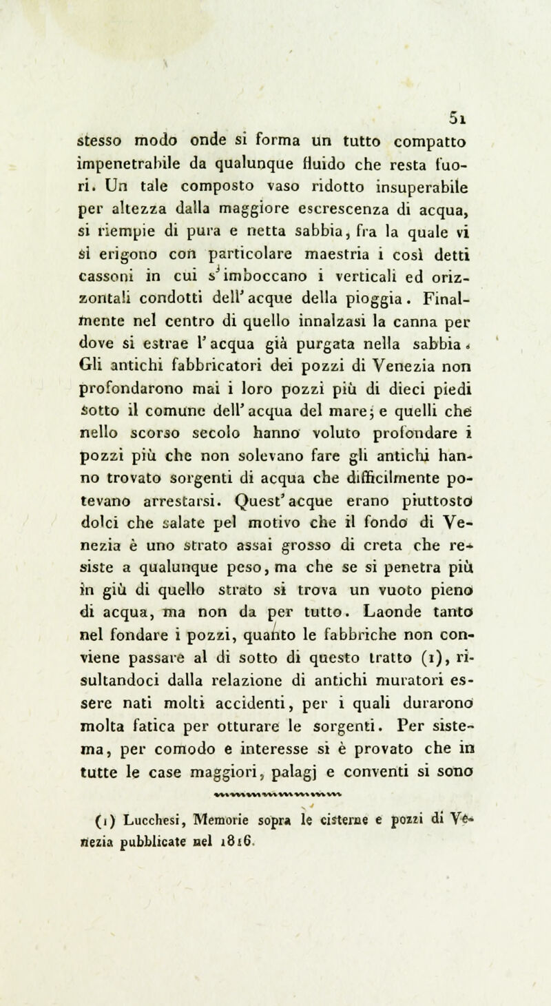 stesso modo onde si forma un tutto compatto impenetrabile da qualunque fluido che resta fuo- ri. Un tale composto vaso ridotto insuperabile per altezza dalla maggiore escrescenza di acqua, si riempie di pura e netta sabbia, fra la quale vi si erigono con particolare maestria i così detti cassoni in cui s imboccano i verticali ed oriz- zontali condotti dell' acque della pioggia. Final- mente nel centro di quello innalzasi la canna per dove si estrae V acqua già purgata nella sabbia * Gli antichi fabbricatori dei pozzi di Venezia non profondarono mai i loro pozzi più di dieci piedi Sotto il comune dell'acqua del mare; e quelli che: nello scorso secolo hanno voluto profondare i pozzi più che non solevano fare gli antichi han- no trovato sorgenti di acqua che difficilmente po- tevano arrestarsi. Quest'acque erano piuttosto dolci che salate pel motivo che il fondo di Ve- nezia è uno strato assai grosso di creta che re- siste a qualunque peso, ma che se si penetra più in giù di quello strato si trova un vuoto pieno di acqua, ma non da per tutto. Laonde tanto nel fondare i pozzi, quanto le fabbriche non con- viene passare al di sotto di questo tratto (i), ri- sultandoci dalla relazione di antichi muratori es- sere nati molti accidenti, per i quali durarono molta fatica per otturare le sorgenti. Per siste- ma, per comodo e interesse si è provato che in tutte le case maggiori, palagi e conventi si sono MMMiMWM W\ w* %'wwv (i) Lucchesi, Memorie sopra le cisterne e pozzi di Ve- nezia pubblicate nel 1816.