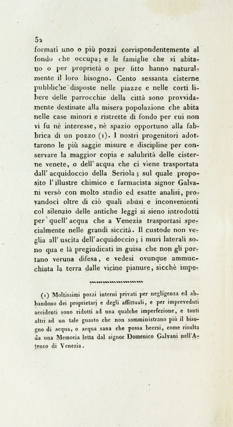 5* formati uno o più pozzi corrispondentemente al fondo che occupa; e le famiglie che vi abita- no o per proprietà o per fitto hanno naturai? mente il loro bisogno. Cento sessanta cisterne pubbliche disposte nelle piazze e nelle corti li- bere delle parrocchie della città sono provvida? niente destinate alla misera popolazione che abita nelle case minori e ristrette di fondo per cui non vi fu né interesse, né spazio opportuno alla fab- brica di un pozzo (1). 1 nostri progenitori adot- tarono le più saggie misure e discipline per con- servare la maggior copia e salubrità delle cister- ne venete, o dell'acqua che ci viene trasportata dall' acquidoccio della Seriola ; sul quale propo- sito l'illustre chimico e farmacista signor Galva- ni versò con molto studio ed esatte analisi, pro- vandoci oltre di ciò quali abusi e inconvenienti col silenzio delle antiche leggi si sieno introdotti per quell' acqua che a Venezia trasportasi spe- cialmente nelle grandi siccità. Il custode non ve- glia all'uscita dell'acquidoccio; i muri laterali so- no qua e là pregiudicati in guisa che non gli por- tano veruna difesa, e vedesi ovunque ammuc- chiata la terra dalle vicine pianure, sicché impe- * W VM W\ W» WWW W» VW (i) Moltissimi pozzi interni privati per negligenza ed ab- bandono dei proprietarj e degli affittuali, e per impreveduti accidenti sono ridotti ad una qualche imperfezione, e tanti altri ad un tale guasto che non somministrano più il biso- gno di acqua, o acqua sana che possa beersi, come risulta da una Memoria letta dal signor Domenico Galvani nell'jV- i.enco di Venezia.