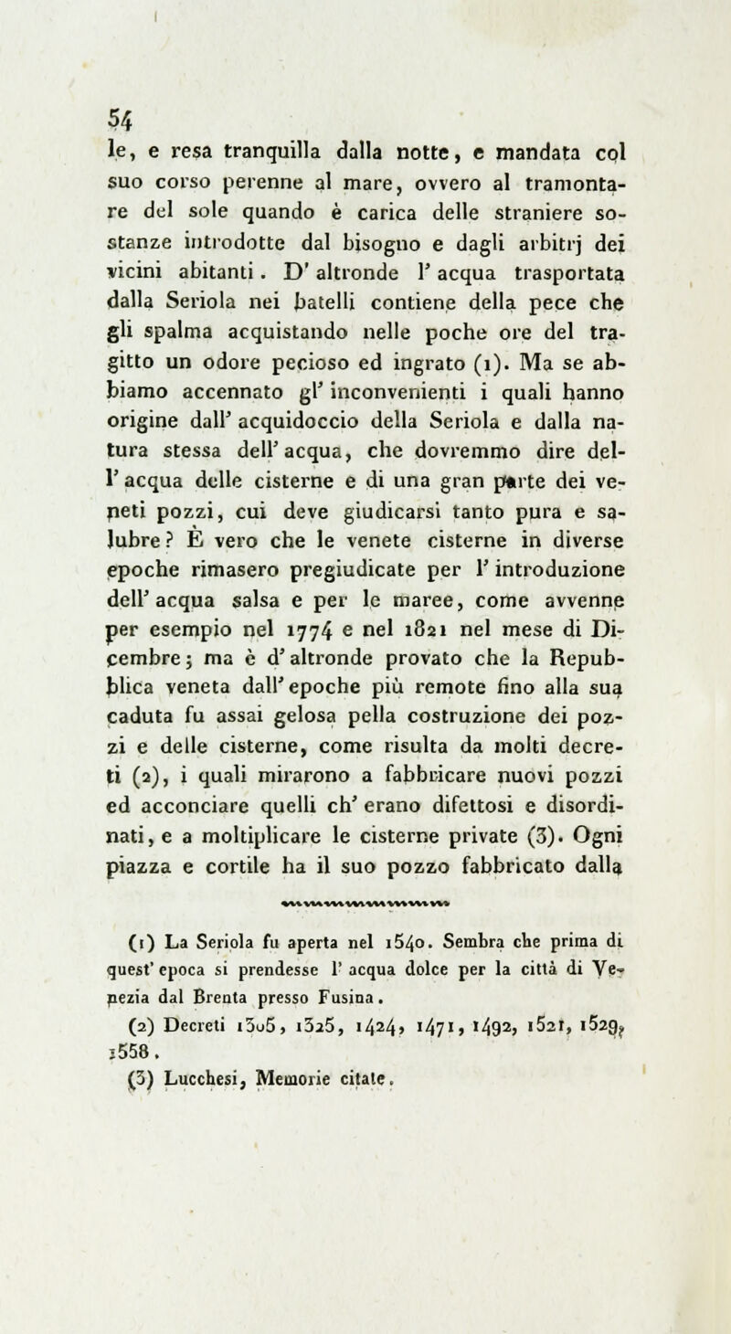 le, e resa tranquilla dalla notte, e mandata col suo corso perenne al mare, ovvero al tramonta- re del sole quando è carica delle straniere so- stanze introdotte dal bisogno e dagli arbitrj dei vicini abitanti. D' altronde 1' acqua trasportata dalla Seriola nei batelli contiene della pece che gli spalma acquistando nelle poche ore del tra- gitto un odore pecioso ed ingrato (1). Ma se ab- biamo accennato gì' inconvenienti i quali hanno origine dall' acquidoccio della Seriola e dalla na- tura stessa dell'acqua, che dovremmo dire del- l' acqua delle cisterne e di una gran parte dei ve- neti pozzi, cui deve giudicarsi tanto pura e sa- lubre ? È vero che le venete cisterne in diverse epoche rimasero pregiudicate per l'introduzione dell'acqua salsa e per le maree, come avvenne per esempio nel 1774 e nel 1821 nel mese di Di- cembre 5 ma è d'altronde provato che la Repub- blica veneta dall'epoche più remote fino alla sua caduta fu assai gelosa pella costruzione dei poz- zi e delle cisterne, come risulta da molti decre- ti (2), i quali mirarono a fabbricare nuovi pozzi ed acconciare quelli eh' erano difettosi e disordi- nati, e a moltiplicare le cisterne private (3). Ogni piazza e cortile ha il suo pozzo fabbricato dalla (r) La Seriola fu aperta nel i54o. Sembra che prima di quest' epoca si prendesse 1' acqua dolce per la città di Ve- nezia dal Brenta presso Fusina. (2) Decreti i3o5, i325, i424> '47'j ì^92> i52i, i52g? j558. (3) Lucchesi, Memorie citale.