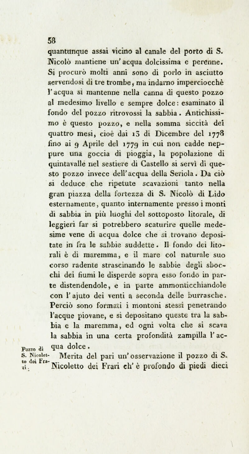 quantunque assai vicino al canale del porto di S. Nicolò mantiene un'acqua dolcissima e perenne. Si procurò molti anni sono di porlo in asciutto servendosi di tre trombe, ma indarno imperciocché l'acqua si mantenne nella canna di questo pozzo al medesimo livello e sempre dolce : esaminato il fondo del pozzo ritrovossi la sabbia . Antichissi- mo è questo pozzo, e nella somma siccità dei quattro mesi, cioè dai i3 di Dicembre del 1778 fino ai 9 Aprile del 1779 in cui non cadde nep- pure una goccia di pioggia, la popolazione di quintavalle nel sestiere di Castello si servì di que- sto pozzo invece dell'acqua della Seriola. Da ciò si deduce che ripetute scavazioni tanto nella gran piazza della fortezza di S. Nicolò di Lido esternamente, quanto internamente presso i monti di sabbia in più luoghi del sottoposto litorale, di leggieri far si potrebbero scaturire quelle mede- sime vene di acqua dolce che si trovano deposi- tate in fra le subbie suddette. II fondo dei lito- rali è di maremma, e il mare col naturale suo corso radente strascinando le sabbie degli sboc- chi dei fiumi le disperde sopra esso fondo in par- te distendendole, e in parte ammonticchiandole con l'ajuto dei venti a seconda delle burrasche. Perciò sono formati i montoni stessi penetrando l'acque piovane, e si depositano queste tra la sab- bia e la maremma, ed ogni volta che si scava la sabbia in una certa profondità zampilla l'ac- Pozro di <lua dolce • s. Njcoiet- Merita del pari un'osservazione il pozzo di S. X w Nicoletto dei Frari eh'è profondo di piedi dieci