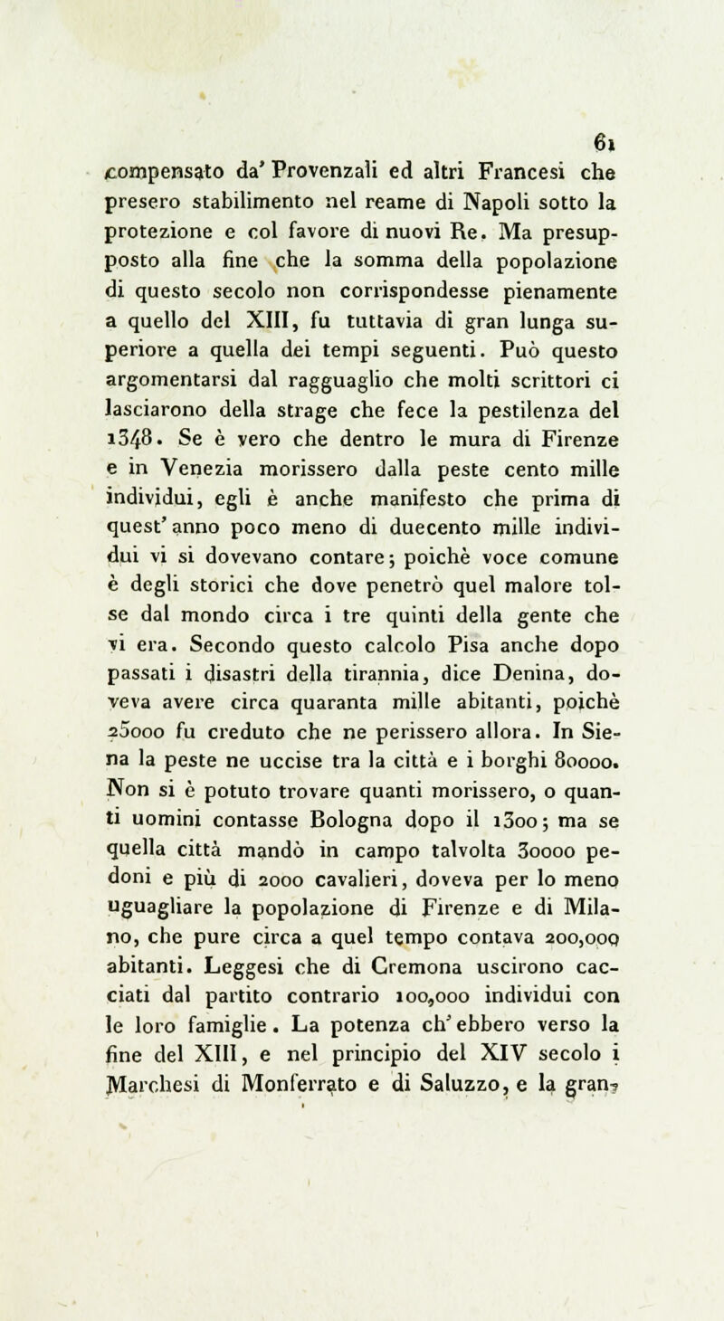 compensato da' Provenzali ed altri Francesi che presero stabilimento nel reame di Napoli sotto la protezione e col favore di nuovi Re. Ma presup- posto alla fine che la somma della popolazione di questo secolo non corrispondesse pienamente a quello del XIII, fu tuttavia di gran lunga su- periore a quella dei tempi seguenti. Può questo argomentarsi dal ragguaglio che molti scrittori ci lasciarono della strage che fece la pestilenza del i348. Se è vero che dentro le mura di Firenze e in Venezia morissero dalla peste cento mille individui, egli è anche manifesto che prima di quest' anno poco meno di duecento mille indivi- dui vi si dovevano contare ; poiché voce comune è degli storici che dove penetrò quel malore tol- se dal mondo circa i tre quinti della gente che vi era. Secondo questo calcolo Pisa anche dopo passati i disastri della tirannia, dice Denina, do- veva avere circa quaranta mille abitanti, poiché z5ooo fu creduto che ne perissero allora. In Sie- na la peste ne uccise tra la città e i borghi 80000. Non si è potuto trovare quanti morissero, o quan- ti uomini contasse Bologna dopo il i3oo; ma se quella città mandò in campo talvolta 3oooo pe- doni e più di 2000 cavalieri, doveva per lo meno uguagliare la popolazione di Firenze e di Mila- no, che pure circa a quel tempo contava 200,000 abitanti. Leggesi che di Cremona uscirono cac- ciati dal partito contrario 100,000 individui con le loro famiglie. La potenza chJ ebbero verso la fine del XIII, e nel principio del XIV secolo i ^Marchesi di Monferrato e di Saluzzo, e la gran?