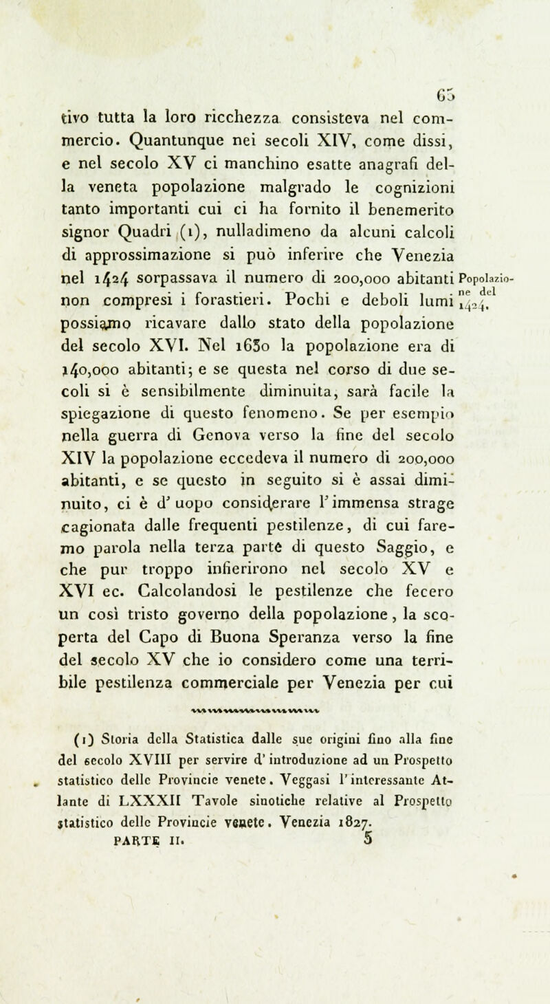 G5 tivo tutta la loro ricchezza consisteva nel com- mercio. Quantunque nei secoli XIV, come dissi, e nel secolo XV ci manchino esatte anagrafi del- la veneta popolazione malgrado le cognizioni tanto importanti cui ci ha fornito il benemerito signor Quadri (1), nulladimeno da alcuni calcoli di approssimazione si può inferire che Venezia nel i424 sorpassava il numero di 200,000 abitanti Popobzi. non compresi i forastieri. Pochi e deboli lumi [^^ possiajno ricavare dallo stato della popolazione del secolo XVI. Nel 16S0 la popolazione era di j40)O0o abitanti; e se questa nel corso di due se- coli si è sensibilmente diminuita, sarà facile la spiegazione di questo fenomeno. Se per esempio nella guerra di Genova verso la fine del secolo XIV la popolazione eccedeva il numero di 200,000 abitanti, e se questo in seguito si è assai dimi- nuito, ci è d'uopo considerare l'immensa strage cagionata dalle frequenti pestilenze, di cui fare- mo parola nella terza parte di questo Saggio, e che pur troppo infierirono nel secolo XV e XVI ec. Calcolandosi le pestilenze che fecero un così tristo governo della popolazione, la sco- perta del Capo di Buona Speranza verso la fine del secolo XV che io considero come una terri- bile pestilenza commerciale per Venezia per cui vv^ »v* w*wv»v»%vv w* m (1) Storia della Statistica dalle sue origini fino alla fine del secolo XVIII per servire d'introduzione ad un Prospetto statistico delle Provincie venete. Veggasi l'interessante At- lante di LXXXII Tavole sinotiche relative al Prospetto statistico delle Provincie venete. Venezia 1827. PARTE 11. 5