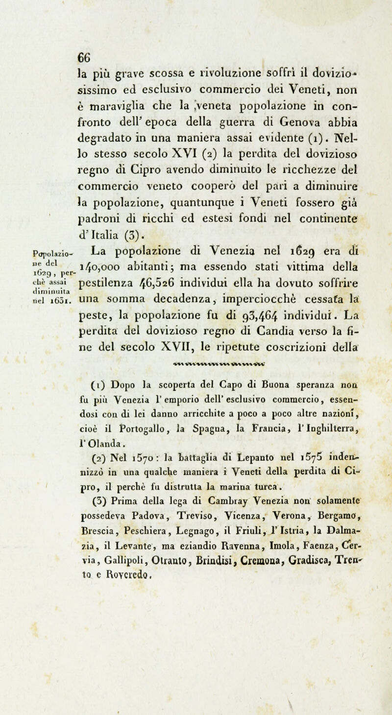 la più grave scossa e rivoluzione soffri il dovizio* sissimo ed esclusivo commercio dei Veneti, non è maraviglia che la ^veneta popolazione in con- fronto dell' epoca della guerra di Genova abbia degradato in una maniera assai evidente (1). Nel- lo stesso secolo XVI (2) la perdita del dovizioso regno di Cipro avendo diminuito le ricchezze del commercio veneto cooperò del pari a diminuire la popolazione, quantunque i Veneti fossero già padroni di ricchi ed estesi fondi nel continente «T Italia (3). Popolo- La popolazione di Venezia nel 1629 era di ' del 140,000 abitanti; ma essendo stati vittima della it»29, per- T ' ' che assai pestilenza 46,526 individui ella ha dovuto soffrire diminuita . . . ■ti nel i63i. una somma decadenza, imperciocché cessata là peste, la popolazione fu di 93,464 individui. La perdita del dovizioso regno di Candia verso la fi- ne del secolo XVII, le ripetute coscrizioni della *♦» v« *v* m **» ^*% wi V** (1) Dopo la scoperta del Capo di Buona speranza non i'u più Venezia l'emporio dell'esclusivo commercio, essen- dosi con di lei danno arricchite a poco a poco altre nazioni, cioè il Portogallo, la Spagna, la Francia, l'Inghilterra, l'Olanda. (2) Nel 1570: la battaglia di Lepanto nel i5y5 inden- nizzò in una qualche maniera i Veneti della perdita di Ci- pro, il perchè fu distrutta la marina turca. (3) Prima della lega di Cambray Venezia non solamente possedeva Padova, Treviso, Vicenza, Verona, Bergamo, Brescia, Peschiera, Legnago, il Friuli, l'Istria, la Dalma- zia, il Levante, ma eziandio Ravenna, Imola, Faenza, Cer- via, Gallipoli, Otranto, Brindisi, Cremona, Gradisca, Tren^ to e RoYcredo.