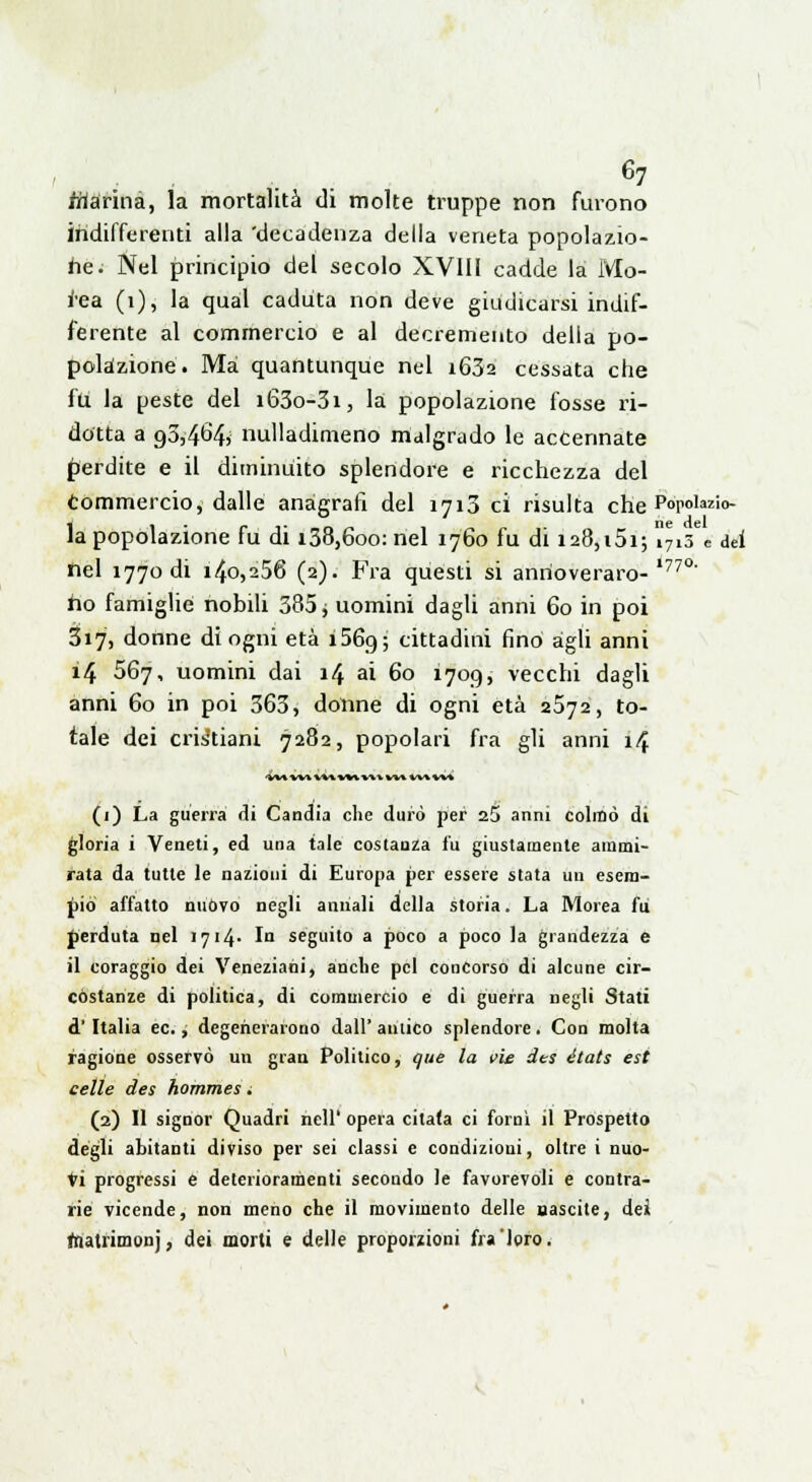 farina, la mortalità di molte truppe non furono indifferenti alla 'decadenza della veneta popolazio- ne. Nel principio del secolo XVIII cadde la Mo- tósa (1), la qual caduta non deve giudicarsi indif- ferente al commercio e al decremento della po- polazione. Ma quantunque nel i63a cessata che fu la peste del i63o-3i, la popolazione fosse ri- dotta a o,5,4ò'4> nulladimeno malgrado le accennate perdite e il diminuito splendore e ricchezza del commercio, dalle anagrafi del 1713 ci risulta che Popolazio- la popolazione fu di 138,600: nel 1760 fu di i28,i5i; i7i3 e dei nel 1770 di i4o,256 (2). Fra questi si anrioveraro-'77°' ho famiglie nobili 385 j uomini dagli anni 60 in poi 317, donne di ogni età i56g; cittadini fino àgli anni 14 567, uomini dai 14 ai 60 1709, vecchi dagli anni 60 in poi 363, donne di ogni età 2572, to- tale dei cristiani 7282, popolari fra gli anni 14 (1) La guerra di Candia che durò per 25 anni colmò di gloria i Veneti, ed una tale costanza fu giustamente ammi- rata da tutte le nazioni di Europa per essere stata un esem- pio affatto nuòvo negli annali della storia. La Morea fu perduta nel 1714- 1° seguito a poco a poco la grandezza e il coraggio dei Veneziani, anche pel concorso di alcune cir- costanze di politica, di commercio e di guerra negli Stati d'Italia ec., degenerarono dall' amico splendore. Con molta ragione osservò un gran Politico, que la vie des états est celle des hommes. (2) Il signor Quadri nelP opera citata ci forni il Prospetto degli abitanti diviso per sei classi e condizioni, oltre i nuo- ti progressi e deterioramenti secondo le favorevoli e contra- rie vicende, non meno che il movimento delle nascite, dei toatrimonj, dei morti e delle proporzioni fra loro.