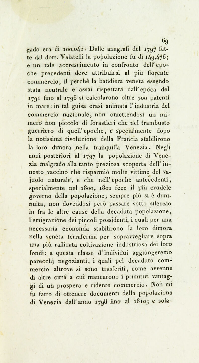 gado era di 100,042. Dalle anagrafi del 1797 fat- te dal dott. Valatelli la popolazione fu di 149,476; e un tale accrescimento in confronto dell' epo- che precedenti deve attribuirsi al più fiorente commercid, il perchè la bandiera veneta essendo stata neutrale e assai rispettata dall' epoca del 1791 fino al 1796 si calcolarono oltre 700 patenti in mare: in tal guisa erasi animata l'industria del commercio nazionale, non omettendosi un nu- mero non piccolo di forastieri che nel trambusto guerriero di quell'epoche, e specialmente dopo la notissima rivoluzione della Francia stabilirono la loro dimora /iella tranquilla Venezia. Negli anni posteriori al 1797 la popolazione di Vene- zia malgrado alla tanto preziosa scoperta dell' in- nesto vaccino che risparmiò moke vittime del va- cuolo naturale, e che nell'epoche antecedenti, specialmente nel 1800, 1801 fece il più crudele governo della popolazione, sempre più si è dimi- nuita, non dovendosi però passare sotto silenzio in fra le altre cause della decaduta popolazione, l'emigrazione dei piccoli possidenti, i quali per una necessaria economia stabilirono la loro dimora nella veneta terraferma per sopravvegliare sopra Una più raffinata coltivazione industriosa dei loro fondi: a questa classe d'individui aggiungeremo parecchi negozianti, i quali pel decaduto com- mercio altrove si sono trasferiti, come avvenne di altre città a cui mancarono i primitivi vantag- gi di un prospero e ridente commercio. Non mi fu fatto di ottenere documenti della popolazione di Venezia dall'anno 1798 fino al 18103 e sola-