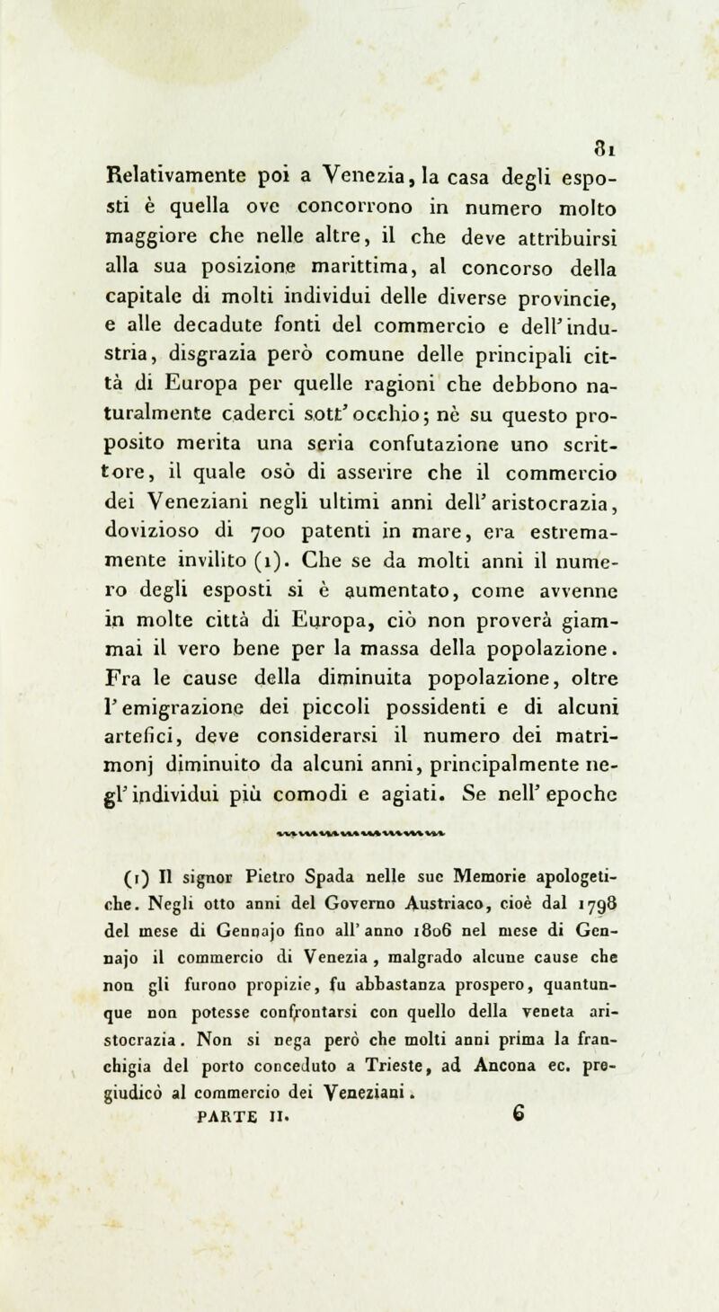 Relativamente poi a Venezia, la casa degli espo- sti è quella ove concorrono in numero molto maggiore che nelle altre, il che deve attribuirsi alla sua posizione marittima, al concorso della capitale di molti individui delle diverse provincie, e alle decadute fonti del commercio e dell'indu- stria, disgrazia però comune delle principali cit- tà di Europa per quelle ragioni che debbono na- turalmente caderci sott'occhio; né su questo pro- posito merita una seria confutazione uno scrit- tore, il quale osò di asserire che il commercio dei Veneziani negli ultimi anni dell'aristocrazia, dovizioso di 700 patenti in mare, era estrema- mente invilito (1). Che se da molti anni il nume- ro degli esposti si è aumentato, come avvenne in molte città di Europa, ciò non proverà giam- mai il vero bene per la massa della popolazione. Fra le cause della diminuita popolazione, oltre l'emigrazione dei piccoli possidenti e di alcuni artefici, deve considerarsi il numero dei matri- moni diminuito da alcuni anni, principalmente ne- gl' individui più comodi e agiati. Se neh epoche «UMAMAMAlMH%\ni (1) Il signor Pietro Spada nelle sue Memorie apologeti- che. Negli otto anni del Governo Austriaco, cioè dal 1798 del mese di Gennajo fino all'anno 1806 nel mese di Gcn- najo il commercio di Venezia , malgrado alcune cause che non gli furono propizie, fu abbastanza prospero, quantun- que non potesse confrontarsi con quello della veneta ari- stocrazia . Non si nega però che molti anni prima la fran- chigia del porto conceduto a Trieste, ad Ancona ec. pre- giudicò al commercio dei Veneziani. PARTE II. 6