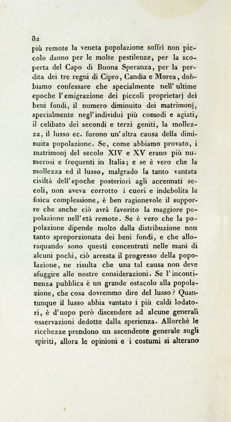 più remote la veneta popolazione soffri non pic- colo danno per le molte pestilenze, per la sco- perta del Capo di Buona Speranza, per la per- dita dei tre regni di Cipro, Candia e Morea, dob- biamo confessare che specialmente nell' ultime epoche V emigrazione dei piccoli proprietarj dei beni fondi, il numero diminuito dei matrimonj, specialmente negl'individui più comodi e agiatit il celibato dei secondi e terzi geniti, la mollez- za, il lusso ec. furono un'altra causa della dimi- nuita popolazione. Se, come abbiamo provato, i matrimoni del secolo XIV e XV erano più nu- merosi e frequenti in Italia ; e se è vero che la mollezza ed il lusso, malgrado la tanto vantata civiltà dell'epoche posteriori agli accennati se- coli, non aveva corrotto i cuori e indebolita la fisica complessione, è ben ragionevole il suppor- re che anche ciò avrà favorito la maggiore po- polazione nell'età remote. Se è vero che la po- polazione dipende molto dalla distribuzione non tanto sproporzionata dei beni fondi, e che allo- raquando sono questi concentrati nelle mani di alcuni pochi, ciò arresta il progresso della popo- lazione, ne risulta che una tal causa non deve sfuggire alle nostre considerazioni. Se l'inconti- nenza pubblica è un grande ostacolo alla popola- zione, che cosa dovremmo dire del lusso? Quan- tunque il lusso abbia vantato i più caldi lodato- ri, è d'uopo però discendere ad alcune generali osservazioni dedotte dalla sperienza. Allorché le ricchezze prendono un ascendente generale sugli spiriti, allora le opinioni e i costumi si alterano