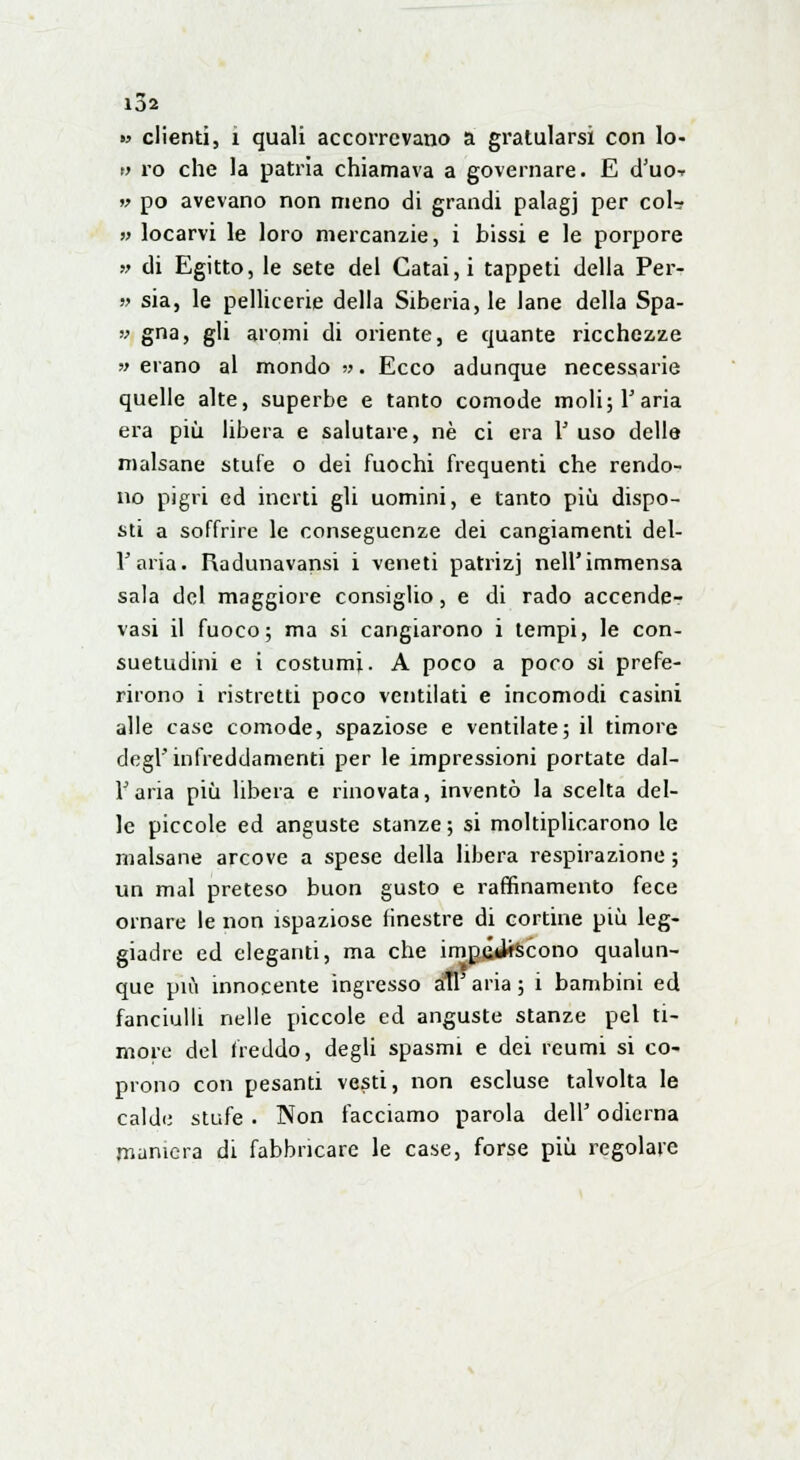 102 » clienti, i quali accorrevano a gratularsi con lo- ti ro che la patria chiamava a governare. E d'uo-r w pò avevano non meno di grandi palagi per col? » locarvi le loro mercanzie, i bissi e le porpore » di Egitto, le sete del Gatai,i tappeti della Per- » sia, le pellicerie della Siberia, le Jane della Spa- v gna, gli aromi di oriente, e quante ricchezze ■» erano al mondo ». Ecco adunque necessarie quelle alte, superbe e tanto comode moli; 1'aria era più libera e salutare, né ci era 1' uso delle malsane stufe o dei fuochi frequenti che rendo- no pigri ed inerti gli uomini, e tanto più dispo- sti a soffrire le conseguenze dei cangiamenti del- l'aria. Radunavansi i veneti patrizj nell'immensa sala del maggiore consiglio, e di rado accende- vasi il fuoco; ma si cangiarono i tempi, le con- suetudini e i costumi. A poco a poco si prefe- rirono i ristretti poco ventilati e incomodi casini alle case comode, spaziose e ventilate; il timore dogi' infreddamenti per le impressioni portate dal- l'aria più libera e rinovata, inventò la scelta del- le piccole ed anguste stanze; si moltiplicarono le malsane arcove a spese della libera respirazione ; un mal preteso buon gusto e raffinamento fece ornare le non ispaziose finestre di cortine più leg- giadre ed eleganti, ma che impediscono qualun- que più innocente ingresso ali aria ; i bambini ed fanciulli nelle piccole ed anguste stanze pel ti- more del freddo, degli spasmi e dei reumi si co- prono con pesanti vesti, non escluse talvolta le calde stufe . Non facciamo parola dell' odierna maniera di fabbricare le case, forse più regolare