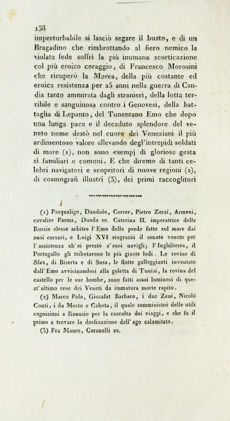 imperturbabile si lasciò segare il busto, e di un Bragadino che rimbrottando al fiero nemico la violata fede soffrì la più inumana scorticazione col più eroico coraggio, di Francesco Morosini che ricuperò la Morea, della più costante ed eroica resistenza per 25 anni nella guerra di Can- dia tanto ammirata dagli stranieri, della lotta ter- ribile e sanguinosa contro i Genovesi, della bat- taglia di Lepanto, del Tunentano Emo che dopo ima lunga pace e il decaduto splendore del ve- neto nome destò nel cuore dei Veneziani il più ardimentoso valore allevando degl'intrepidi soldati di mare (1), non sono esempi di gloriose gesta sì familiari e comuni. E che diremo di tanti ce- lebri navigatori e scopritori di nuove regioni (2), di cosmografi illustri (3), dei primi raccoglitori i (1) Pasqualino, Dandolo, Correr, Pietro Zorzi, Armeni, cavalier Parma, Duodo ce. Caterina II. imperatrice delle Russie elesse arbitro V Emo delle prede fatte sul mare dai suoi corsari, e Luigi XVI ringraziò il senato veneto per l'assistenza eh'ei prestò a'suoi navigli; l'Inghilterra, il Portogallo gli tributarono le più giuste lodi . Le rovine di Sfa*, di Biserta e di Susa, le flotte galleggianti inventate dall'Emo avvicinandosi alla goletta di Tunisi, la rovina del castello per le sue bombe, sono fatti assai luminosi di que- sV ultimo eroe dei Veneti da immatura morte rapito. (2) Marco Polo, Giosafat Barbaro, i due Zeni, Nicolò Conti, i da Mosto e Cabota, il quale somministrò delle utili cognizioni a Ranusio per la raccolta dei viaggi, e che fu il primo a trovare la declinazione dell'ago calamitato. (3) Fra Mauro, Coronelli ec.