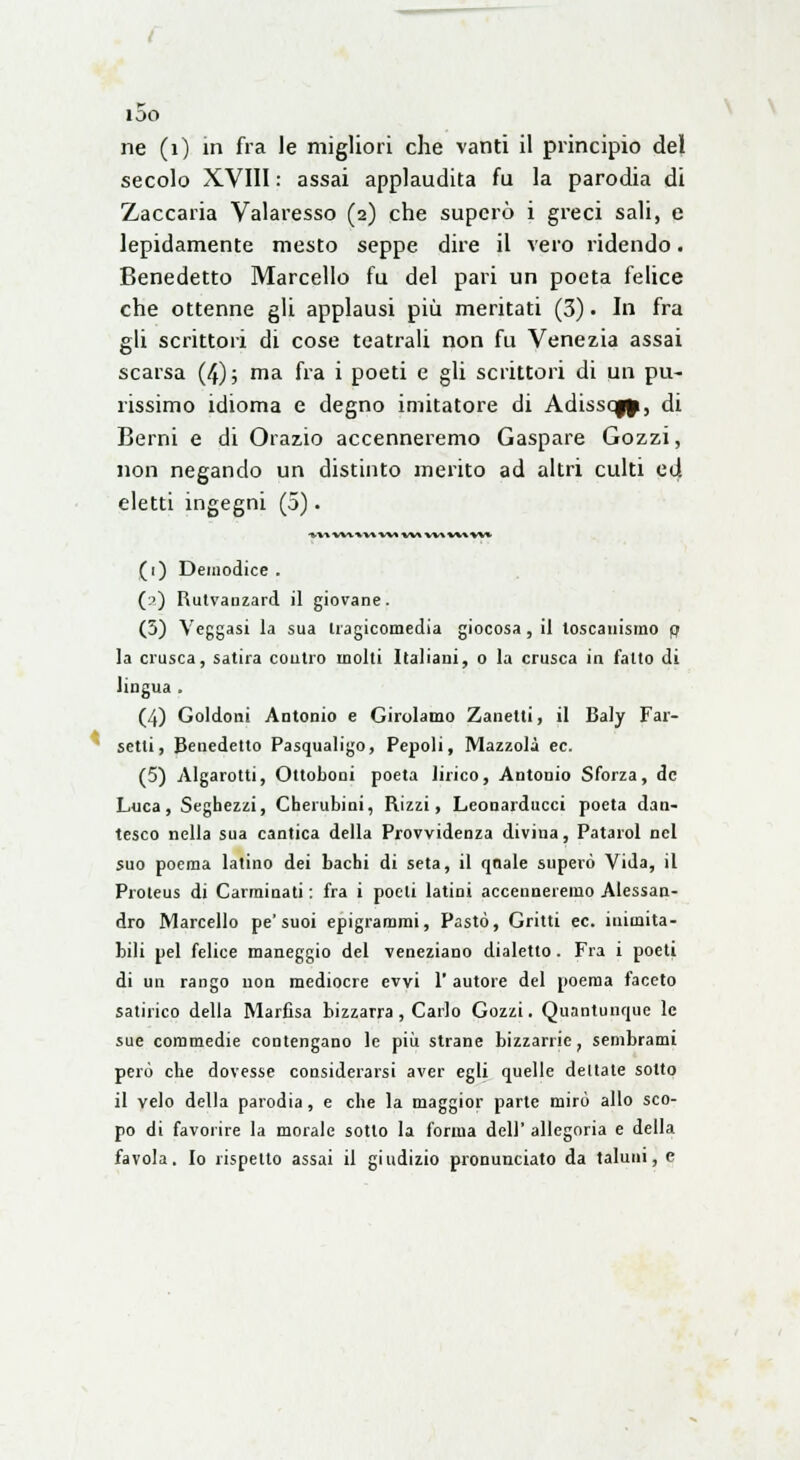 ne (1) in fra le migliori che vanti il principio del secolo XVIII : assai applaudita fu la parodia di Zaccaria Valaresso (2) che superò i greci sali, e lepidamente mesto seppe dire il vero ridendo. Benedetto Marcello fu del pari un poeta felice che ottenne gli applausi più meritati (3) • In fra gli scrittori di cose teatrali non fu Venezia assai scarsa (4); ma fra i poeti e gli scrittori di un pu- rissimo idioma e degno imitatore di Adissoj^, di Berni e di Orazio accenneremo Gaspare Gozzi, non negando un distinto merito ad altri culti ed eletti ingegni (5). *\-v wf»v* -vn w* w* v*% w* (1) Demodice . (2) Rutvanzard il giovane. (5) Veggasi la sua tragicomedia giocosa , il toscanismo fl la crusca, satira coutro molti Italiani, o la crusca in fatto di lingua . (4) Goldoni Antonio e Girolamo Zanetti, il Baly Far- setti, Benedetto Pasqualigo, Pepoli, Mazzola ec. (5) Algarotti, Ottoboni poeta lirico, Antonio Sforza, de Luca, Seghezzi, Cherubini, Rizzi, Leonarducci poeta dan- tesco nella sua cantica della Provvidenza divina, Patarol nel suo poema latino dei bachi di seta, il qnale superò Vida, il Proleus di Carminati : fra i poeti latini accenneremo Alessan- dro Marcello pe'suoi epigrammi, Pasto, Gritti ec. inimita- bili pel felice maneggio del veneziano dialetto . Fra i poeti di un rango non mediocre evvi 1' autore del poema faceto satirico della Marfisa bizzarra , Carlo Gozzi. Quantunque le sue commedie contengano le più strane bizzarrie, sembrami però che dovesse considerarsi aver egli quelle dettale sotto il velo della parodia, e che la maggior parte mirò allo sco- po di favorire la morale sotto la l'orma deli' allegoria e della favola. Io rispetto assai il giudizio pronunciato da taluni, e