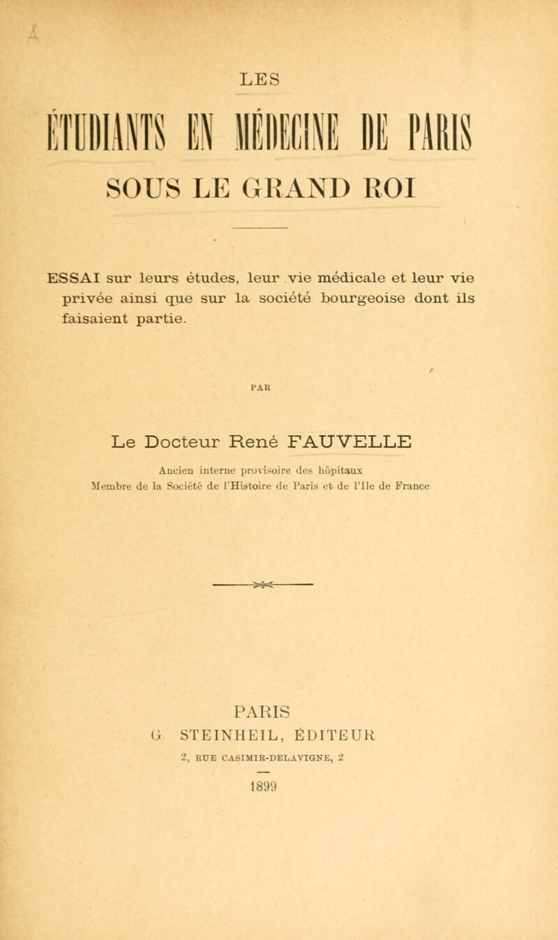 ET ILOTS i n SOUS LE GRAND ROI ESSAI sur leurs études, leur vie médicale et leur vie privée ainsi que sur la société bourgeoise dont ils faisaient partie. Le Docteur René FAUVELLE Ancien interne provisoire des hôpitaux Membre de la Société de l'Histoire de Paris et de l'Ile de France PARIS (> STEINHEIL, ÉDITEUR 2, EUE CASIMIR-DELAVIGNE, 2 1899