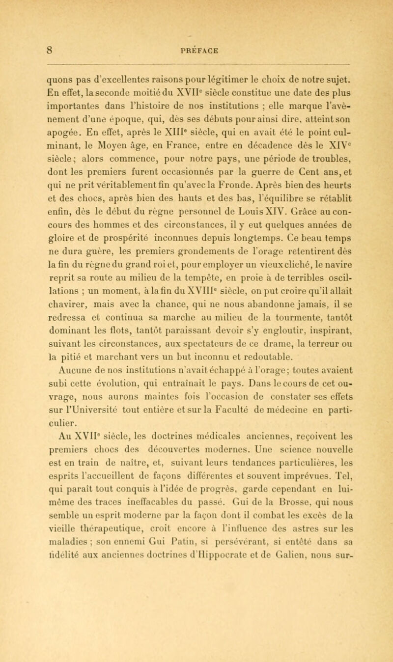 quons pas d'excellentes raisons pour légitimer le choix de notre sujet. En effet, la seconde moitié du XVIIe siècle constitue une date des plus importantes dans l'histoire de nos institutions ; elle marque l'avè- nement d'une époque, qui, dès ses débuts pour ainsi dire, atteintson apogée. En effet, après le XIIIe siècle, qui en avait été le point cul- minant, le Moyen âge, en France, entre en décadence dès le XIV' siècle^ alors commence, pour notre pays, une période de troubles, dont les premiers furent occasionnés par la guerre de Cent ans, et qui ne prit véritablement fin qu'avec la Fronde. Après bien des heurts et des chocs, après bien des hauts et des bas, l'équilibre se rétablit enfin, dés le début du règne personnel de Louis XIV. Grâce au con- cours des hommes et des circonstances, il y eut quelques années de gloire et de prospérité inconnues depuis longtemps. Ce beau temps ne dura guère, les premiers grondements de l'orage retentirent dès la fin du règne du grand roi et, pour employer un vieux cliché, le navire reju-it sa route au milieu de la tempête, en proie à de terribles oscil- lations ; un moment, à la fin du XVIIIe siècle, on put croire qu'il allait chavirer, mais avec la chance, qui ne nous abandonne jamais, il se redressa et continua sa marche au milieu de la tourmente, tantôt dominant les flots, tantôt paraissant devoir s'y engloutir, inspirant, suivant les circonstances, aux spectateurs de ce drame, la terreur ou la pitié et marchant vers un but inconnu et redoutable. Aucune de nos institutions n'avait échappé à l'orage; toutes avaient subi cette évolution, qui entraînait le pays. Dans le cours de cet ou- vrage, nous aurons maintes fois l'occasion de constater ses effets sur l'Université tout entière et sur la Faculté de médecine en parti- culier. Au XVIIe siècle, les doctrines médicales anciennes, reçoivent les premiers chocs des découvertes modernes. Une science nouvelle est en train de naître, et, suivant leurs tendances particulières, les esprits l'accueillent de façons différentes et souvent imprévues. Tel, qui paraît tout conquis à l'idée de progrès, garde cependant en lui- même des traces ineffaçables du passe. Gui de la Brosse, qui nous semble un esprit moderne par la façon dont il combat lis excès de la vieille thérapeutique, croit encore à l'influence des astres sur les maladies ; son ennemi Gui Patin, si persévérant, si entêté dans sa fidélité aux anciennes doctrines d'Ilippocratc et de Galien, nous sur-