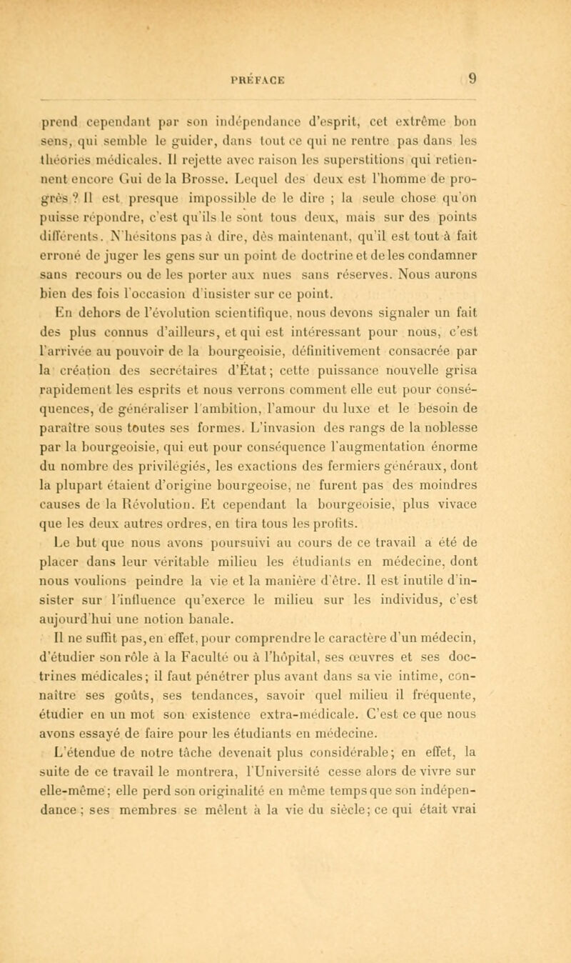 l'HKl-ACE prend cependant pur sm indépendance d'esprit, cet extrême bon sens,-qui semble le guider, dans tout ce qui ne rentre pas dans lus théories médicales. Il rejette avec raison les superstitions qui retien- nent encore Gui de la Brosse. Lequel des deux est l'homme de pro- grès '.' 11 est presque impossible de le dire ; la seule chose qu'on puisse répondre, c'est qu'ils le sont tous deux, mais sur des points différents. N'hésitons pas à dire, dès maintenant, qu'il est tout à fait erroné déjuger les gens sur un point de doctrine et de les condamner sans recours ou de les porter aux nues sans réserves. Nous aurons bien des fois l'occasion d'insister sur ce point. En dehors de l'évolution scientifique, nous devons signaler un fait des plus connus d'ailleurs, et qui est intéressant pour nous, c'est l'arrivée au pouvoir de la bourgeoisie, définitivement consacrée par la création des secrétaires d'Etat; cette puissance nouvelle grisa rapidement les esprits et nous verrons comment elle eut pour consé- quences, de généraliser l'ambition, l'amour du luxe et le besoin de paraître sous toutes ses formes. L'invasion des rangs de la noblesse par la bourgeoisie, qui eut pour conséquence l'augmentation énorme du nombre des privilégiés, les exactions des fermiers généraux, dont la plupart étaient d'origine bourgeoise, ne furent pas des moindres causes de la Révolution. Et cependant la bourgeoisie, plus vivace que les deux autres ordres, en tira tous les profits. Le but que nous avons poursuivi au cours de ce travail a été de placer dans leur véritable milieu les étudiants en médecine, dont nous voulions peindre la vie et la manière d'être. Il est inutile d'in- sister sur l'iniluence qu'exerce le milieu sur les individus, c'est aujourd'hui une notion banale. Il ne suffit pas,en effet, pour comprendre le caractère d'un médecin, d'étudier son rôle à la Faculté ou à l'hôpital, ses œuvres et ses doc- trines médicales; il faut pénétrer plus avant dans sa vie intime, con- naître ses goûts, ses tendances, savoir quel milieu il fréquente, étudier en un mot son existence extra-médicale. C'est ce que nous avons essayé de faire pour les étudiants en médecine. L'étendue de notre tâche devenait plus considérable ; en effet, la suite de ce travail le montrera, l'Université cesse alors de vivre sur elle-même; elle perd son originalité en même temps que son indépen- dance ; ses membres se mêlent à la vie du siècle; ce qui était vrai