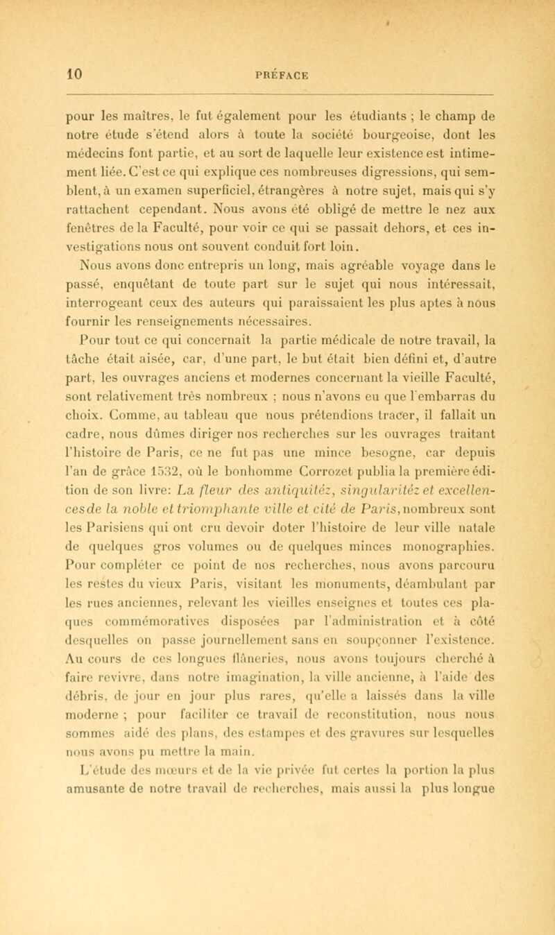 pour les maîtres, le fut également pour les étudiants ; le champ de notre étude s'étend alors à toute la société bourgeoise, dont les médecins font partie, et au sort de laquelle leur existence est intime- ment liée. C'est ce qui explique ces nombreuses digressions, qui sem- blent, à un examen superficiel, étrangères à notre sujet, mais qui s'y rattachent cependant. Nous avons été obligé de mettre le nez aux fenêtres delà Faculté, pour voir ce qui se passait dehors, et ces in- vestigations nous ont souvent conduit fort loin. Nous avons donc entrepris un long, mais agréable voyage dans le passé, enquêtant de toute part sur le sujet qui nous intéressait, interrogeant ceux des auteurs qui paraissaient les plus aptes a nous fournir les renseignements nécessaires. Pour tout ce qui concernait la partie médicale de notre travail, la tâche était aisée, car, d'une part, le but était bien défini et, d'autre part, les ouvrages anciens et modernes concernant la vieille Faculté, sont relativement très nombreux ; nous n'avons eu que l'embarras du choix. Comme, au tableau que nous prétendions tracer, il fallait un cadre, nous dûmes diriger nos recherches sur les ouvrages traitant l'histoire de Paris, ce ne fut pas une mince besogne, car depuis l'an de grâce 1532, où le bonhomme Corroze) publia la première édi- tion de son livre: La fleur des antiquitéz, singularitèz ei excellen- cesde la noble ettriomphante ville et cité de Parts,nombreux sont les Parisiens qui ont cru devoir doter l'histoire de leur ville natale de quelques gros volumes ou de quelques minces monographies. Pour compléter ce point de nos recherches, nous avons parcouru les restes du vieux Paris, visitant les monuments, déambulant par les rues anciennes, relevant les vieilles enseignes el toutes ces pla- ques commémoratives disposées par l'administration et à côté desquelles on passe journellement sans en soupçonner l'existence. Au cours de ces longues flâneries, nous avons toujours cherché à faire revivre, dans mille imagination, la ville ancienne, à l'aide des débris, de jour en jour plus rares, qu'elle a laissés dans la ville moderne ; pour faciliter ce travail de reconstitution, nous nous sommes aidé des plans, des estampes et des gravures sur lesquelles nous avons pu mettre la main. I. étude des surs et de la vie privée fui certes la portion la plus amusante de notre travail de recherches, mais aussi la plus longue