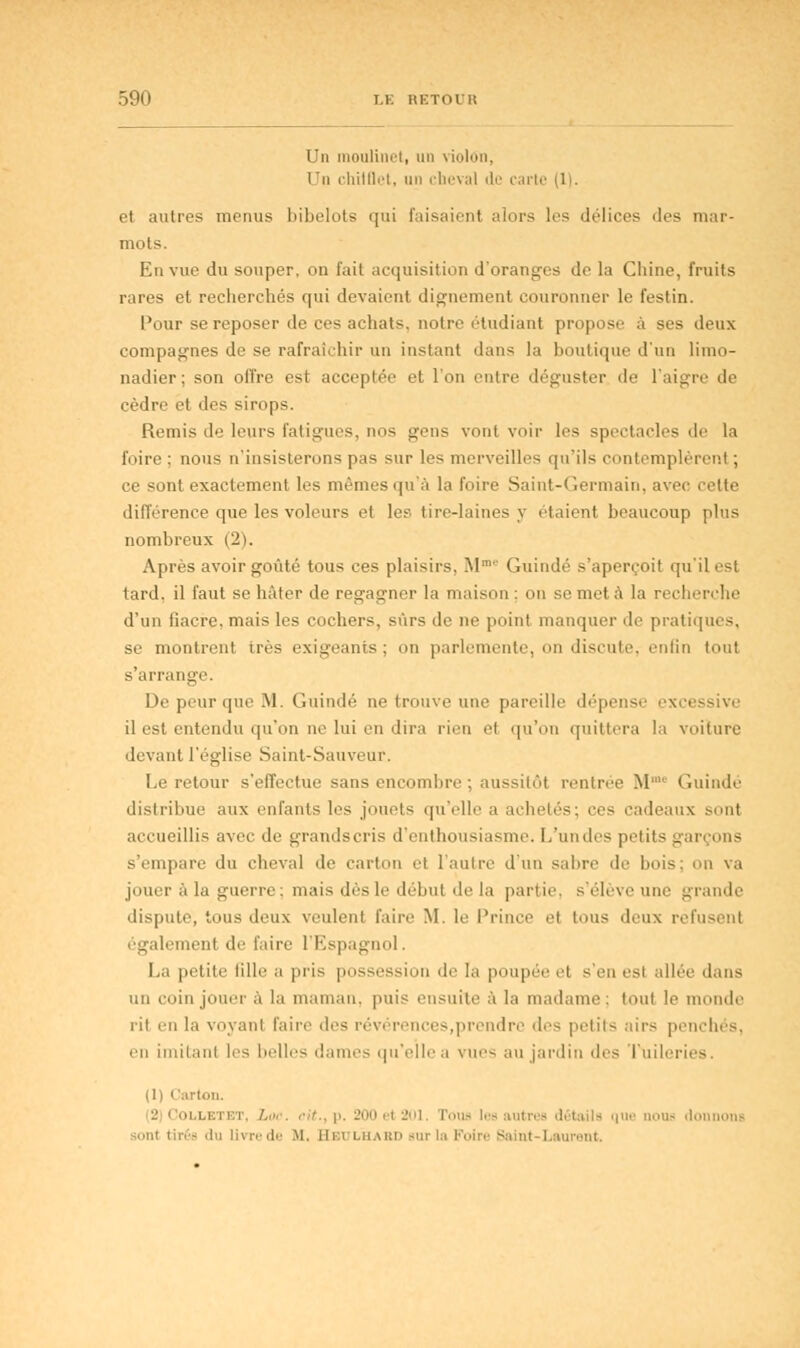 Un moulinet, un violon, Un chilQet, un cheval < 1 • • carte et autres menus bibelots qui faisaient alors les délices îles mar- mots. En vue du souper, on l'ait acquisition d'oranges de la Chine, fruits rares et recherchés qui devaient dignement couronner le festin. Pour se reposer de ces achats, notre étudiant propose à ses deux compagnes de se rafraîchir un instant dans la boutique d'un limo- nadier; son offre est acceptée et l'on entre déguster de l'aigre de cèdre et des sirops. Remis de leurs fatigues, nos gens vont voir les spectacles de la foire; nous n'insisterons pas sur les merveilles qu'ils contemplèrent ; ce sont exactement les mêmes qu'à la foire Saint-Germain, avec celte dill'erence que les voleurs et les tire-laines y étaient beaucoup plus nombreux (2). Après avoir goûté tous ces plaisirs. Mm Guindé s'aperçoit qu'il est tard, il faut se hâter de regagner la maison ; on se met à la recherche d'un fiacre, mais les cochers, sûrs de ne point manquer de pratiques, se montrent très exigeants; on parlemente, on discute, enfin tout s'arrange. De peur que M. Guindé ne trouve une pareille dépense il est entendu qu'on ne lui en dira rien et qu'on quittera la voiture devant l'église Saint-Sauveur. Le retour s'effectue sans encombre : aussitôt rentrée M™ Guindé distribue aux enfants les jouets qu'elle a achetés; ces cadeaux sont accueillis avec de grands cris d'enthousiasme. L'undes petits garçons s'empare du cheval de carton et l'autre d'un sabre de bois; on va jouer à la guerre : mais dès le début delà partie s'éîèveune grande dispute, tous deux veulent faire M. le Prince et tous deux refusent également de l'aire l'Espagnol. La petite lille a pris possession de la poupée et s'en est allée dans un coin jouer à la maman, puis ensuite à la madame; tout le monde iii en la voyant faire des révérences,prendre 'les petits airs penchés, en imitant les belles dames qu'elle a vues au jardin îles Tuileries. (1) < !arton. 2 Colletet, / , ZOO el 201. roua les autres détails que noua donnons sont tirés du livre de M. HetjlhaBD sur la [1 Laurent.