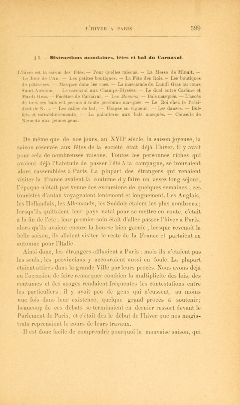 Uioirarlions ■umitlaiiirs. létea cl liai du Carnaval. L'hiver est la saison des têtes.— Pourquoi] - La Messe de Minuit.— Le .1 — Les petites boutiques. — La Fête des Kois. - Les boutiques île : Masqaea dans les rues. — La mascarade du Lundi Gras au cours ■ ïne. - 1..- carnaval aux Champs-Elysées. - Le duel entre Carême et Mardi tiras.— Facéties île Carnaval. — I.. — liais masqués. — L'accès permis à toute personne masquée. — Le Roi chez le Prési- dent Je N ... — Je bal. — l*sages en vigueur. — Les danses. — Buf- fets et rafraîchissements. — La galanterie aux bals masqués. — Conseils Je Nemeitz aux jeunes gens. De même que de nos jours, au XVII siècle, la saison joyeuse, la - - fi réservée aux fêtes de la société était déjà l'hiver. Il y avait pour cela de nombreuses raisons Joutes les personnes riches qui avaient déjà l'habitude de passer l'été à la campagne, se trouvaient alors rassemblées à Paris. La plupart des étrangers qui venaient visiter la France avaient la coutume d'y faire un assez long séjour, pie n'était pas venue des excursions de quelques semaines ; ces touristes d'antan voyageaient lentement et longuement. Les Anglais. les Hollandais, les Allemands, les Suédois étaient les plus nombreux; lorsqu'ils quittaient leur pays natal pour se mettre en route, c'était à la lin de l'été : leur premier soin était d'aller passer l'hiver à Paris. alors qu'ils avaient encore la bourse bien garnie ; lorsque revenait la belle saison, ils allaient visiter le reste de la France et partaient en automne pour l'Italie. Ainsi donc, les étrangers affluaient à Paris ; mais ils n'étaient pas - - uls; les provinciaux y accouraient aussi en foule. La plupart étaient attiré-s dans la grande Ville par leurs procès. Nous avons déjà en l'occasion de faire remarquer combien la multiplicité des lois, des coutumes et des usages rendaient fréquentes les contestations entre les particuliers: il y avait peu de gens qui n'eussent, au moins une fois dans leur existence, quelque grand procès à soutenir; beaucoup de ces débats se terminaient en dernier ressort devant le Parlement de Paris, et celait dès le début de l'hiver que nos magis- trats reprenaient le cours de leurs travaux. 11 esl donc facile de comprendre pourquoi la mauvaise saison, qui