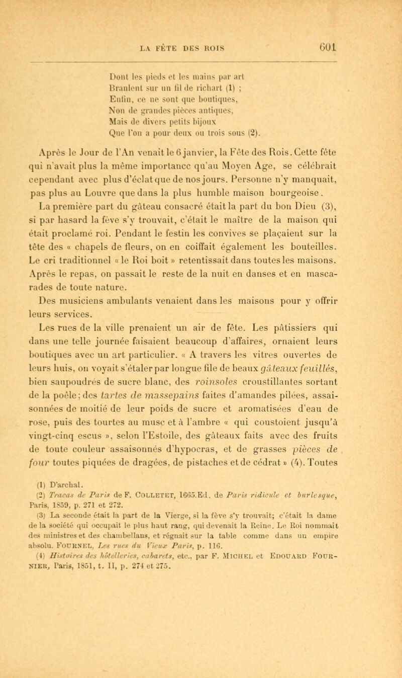 LA PKTE DES ROIS GUL I iiini les pieds el les mains par arl Branlent sur un lil de richarl (1) ; Enfin, ee ne sonl que boutiques, N'iin de grandes pièces antiques, Mais de divers petits bijoux Qne l'un a pour deux ou trois sous (2). Après le Jour de l'An venait le G janvier, la Fête des Rois. Cette fête qui n'avait plus la même importance qu'au Moyen Age, se célébrait cependant avec plus d'éclat que de nos jours. Personne n'y manquait, pas plus au Louvre que dans la plus humble maison bourgeoise. La première part du gâteau consacré était la part du bon Dieu (3), si par hasard la fève s'y trouvait, c'était le maître de la maison qui était proclamé roi. Pendant le festin les convives se plaçaient sur la tète des « chapels de fleurs, on en coiffait également les bouteilles. Le cri traditionnel « le Roi boit » retentissait dans toutes les maisons. Après le repas, on passait le reste de la nuit en danses et en masca- rades de toute nature. Des musiciens ambulants venaient dans les maisons pour y offrir leurs services. Les rues de la ville prenaient un air de fête. Les pâtissiers qui dans une telle journée faisaient beaucoup d'affaires, ornaient leurs boutiques avec un art particulier. « A travers les vitres ouvertes de leurs huis, on voyait s'étaler par longue file de beaux gâteaux feuilles, bien saupoudrés de sucre blanc, des roinsoles croustillantes sortant de la poêle; des tartes de massepains faites d'amandes pilées, assai- sonnées de moitié de leur poids de sucre et aromatisées d'eau de rose, puis des tourtes au musc et à l'ambre « qui coustoient jusqu'à vingt-cinq escus », selon l'Estoile, des gâteaux faits avec des fruits de toute couleur assaisonnés d'hypocras, et de grasses pièces de fimr toutes piquées de dragées, de pistaches et de cédrat » (4). Toutes (1) D'archal. (2) Tracas de Paris de F. Colletet, 1665.Kd. de Paris ridicule et burlesque, Paris. 1859, p. 271 et 272. (3) La seconde était la part de la Vierge, si la fève s'y trouvait; c'était la dame delà société qui occupait le plus haut rang, qui devenait la Reine. Le Roi nommait inistres et des chambellans, et régnait sur la table coinini' dans un empire absolu. FoXTKSEIi, /.■ I rue» du l'ieuj- Paris, p. 116. (4) Histoires des hôtellerie*, cabaret*, etc., par F. Michel et Edouard Four-