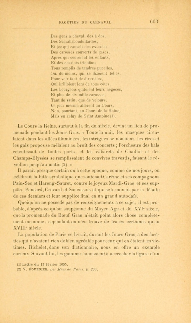 I \CI I II - |>l (. U'.N \\ M 60.1 1 - _ . - .1 cheval, dos ■< Scarababombillardos, soil des exl lir> caresses couverts de gazes, Après qui couraient les enfants', lit des chariots trionfans Tous remplis de tendres pucellcs, < » ii. du moins, qui se dizoient tell Pour voir tant de diversité*, Qui brilloienl lors de tous cotez, Les bourgeois quitoienl leurs négoi Et plus de six mille caros Tant de sali», que de velours, Ce jour mesme allèrent au Cours, Non, pourtant, au Cours de la Roine, Mais en celuy de Saint Antoine 1). Le Cours la Reine, surtout à la lin du siècle, devint un lieu de pro- menade pendant les Jours Gras. « Toute la nuit, les masques circu- laient dans les allées illuminées, les intrigues se nouaient, les rires et - g lis propos se mêlaient au bruit des concerts; l'orchestre des bals retentissait de toutes parts, et les cabarets de Chaillot et des Champs-Elysées se remplissaient de convives travestis, faisant le ré- veillon jusqu'au matin (2). Il parait presque certain qu'à cette époque, comme de nos jours, on célébrait la lutte symbolique que soutenait Carême et ses compagnons Pain-Sec et Hareng-Sauret. contre le joyeux Mardi-Gras et ses sup- pôtSj Pansard,Crevard et Saucissois et qui seterminait par la défaite de ces derniers et leur supplice final en un grand autodafé. Quoiqu'on ne possède pas de renseignements à ce sujet, il est pro- bable, d'après ce qu'on soupçonne du Moyen Age et du XVIe siècle, que la promenade du Bœuf Gras n'était point alors chose complète- ment inconnue : cependant on n'en trouve de traces certaines qu'au XVIIIe siècle. La population de Paris se livrait, durant les Jours Gras, à des facé- ties qui n'avaient rien de bien agréable pour ceux qui en étaient les vic- times. Richelet. dans son dictionnaire, nous en oflre un exemple curieux. Suivant lui, les gamins s'amusaient à accrocher la ligure d'un (1) Lettre dn 13 février 1655,