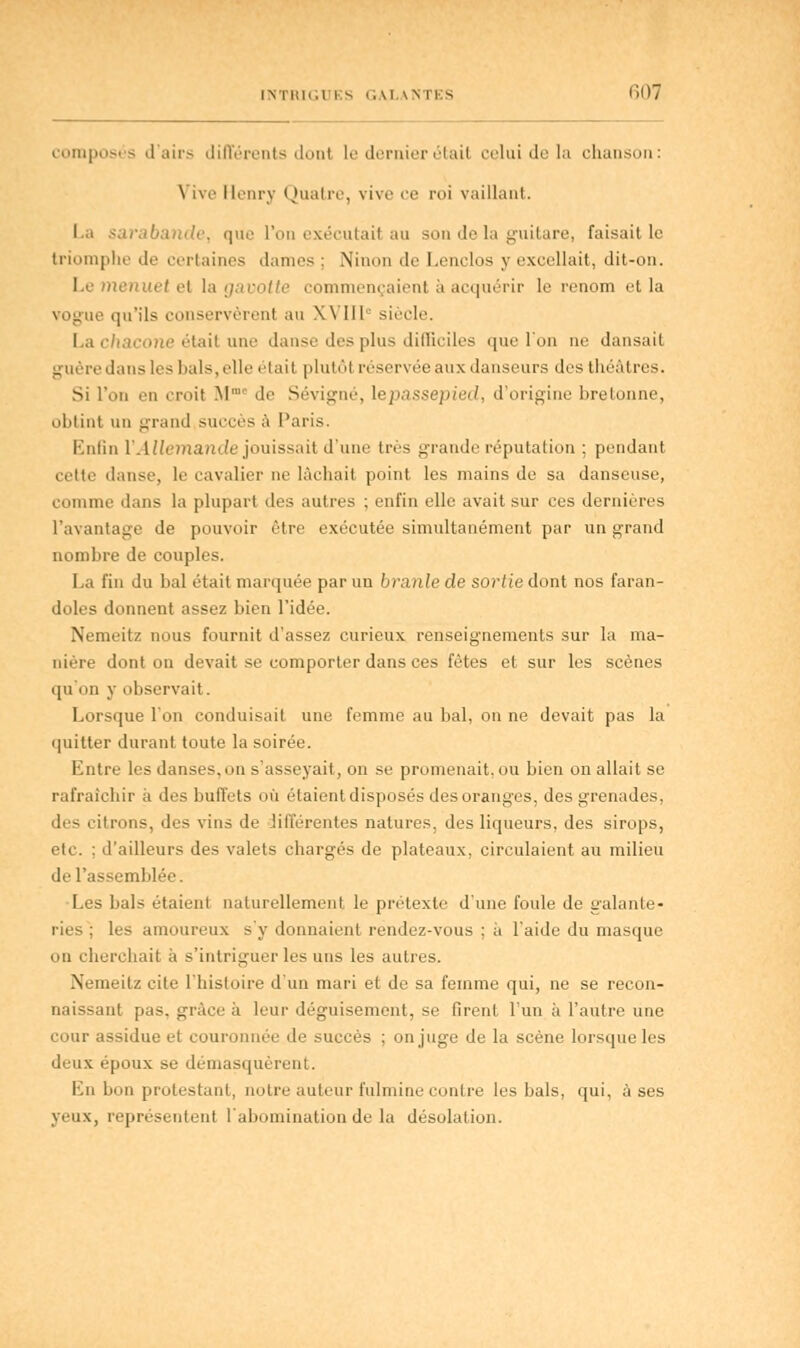 composés d'airs différents dont le dernier ét&til celui de la chanson: Vive Henry Quatre, vivo ce roi vaillant. La sarabande, que L'on exécutait au son de la guitare, faisait le triomphe de certaines dames : Ninon de Lenclos y excellait, dit-on. I e ni h I el la gavotte commençaient u acquérir le renom et la te qu'ils conservèrent au XVIIIe siècle. La chacone était une danse des plus difficiles que l'un ne dansait guéri'dans les bals,elle était plutôt réservée aux danseurs des théâtres. Si l'on en croit M. de Sévigné, lepassepied, d'origine bretonne, obtint un grand succès à Paris. Enfin redemande jouissait d'une très grande réputation : pendant cette danse, le cavalier ne lâchait point les mains de sa danseuse, comme dans la plupart des autres ; enfin elle avait sur ces dernières l'avantage de pouvoir être exécutée simultanément par un grand nombre de couples. La fin du bal était marquée par un branle de sortie dont nos faran- doles donnent assez bien l'idée. Nemeitz nous fournit d'assez curieux renseignements sur la ma- nière dont on devait se comporter dans ces fêtes et sur les scènes qu'on y observait. Lorsque l'on conduisail une femme au liai, on ne devait pas la quitter durant toute la soirée. Entre les danses, on s'asseyait, on se promenait, ou bien on allait se rafraîchir à des buffets où étaient disposés des oranges, des grenades, des citrons, des vins de différentes natures, des liqueurs, des sirops, etc. ; d'ailleurs des valets chargés de plateaux, circulaient au milieu de l'assemblée. Les bals étaient naturellement le prétexte d'une foule de galante- ries ; les amoureux s'y donnaient rendez-vous ; à l'aide du masque on cherchait a s'intriguer les uns les autres. Nemeitz cite l'histoire d'un mari et de sa femme qui, ne se recon- naissant pas. grâce à leur déguisement, se firent l'un à l'autre une cour assidue et couronnée de succès : on juge de la scène lorsque les deux époux se démasquèrent. En bon protestant, notre auteur fulmine contre les bals, qui, à ses yeux, représentent l'abomination de la désolation.