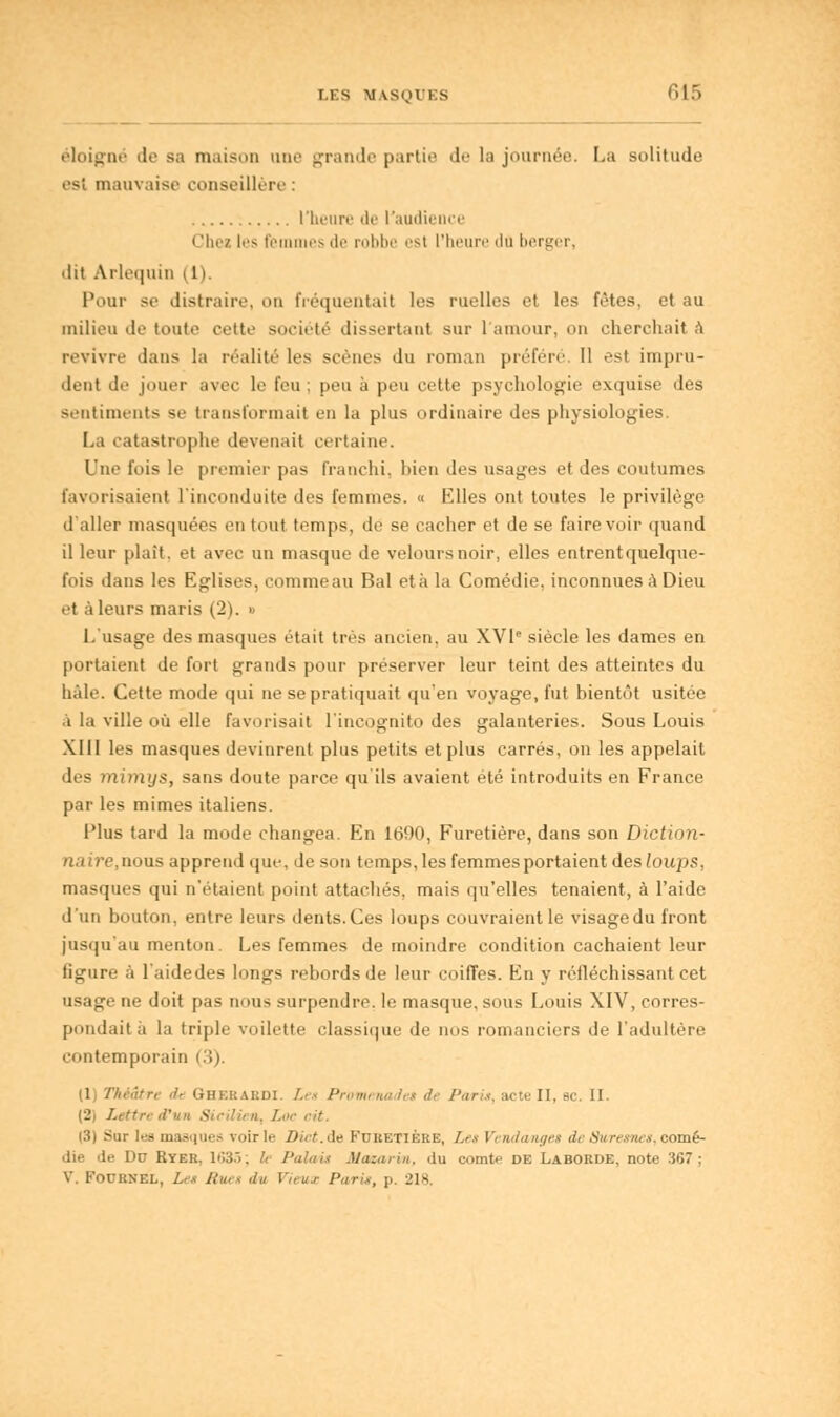 éloigné de sa maison une grande partie de la journée. La solitude es! mauvaise conseillère : l'heure de l'audience • 'lie/ les femmes de robbe est l'heure du berger, dit Arlequin il). Pour se distraire, on fréquentait les nielles et les fêtes, et au milieu de toute cette société dissertant sur l'amour, on cherchait à revivre dans la réalité les scènes du roman préfère. Il est impru- dent de jouer avec le feu ; peu à peu cette psychologie exquise des sentiments se transformait en la plus ordinaire des physiologies. La catastrophe devenait certaine. Une fois le premier pas franchi, bien des usages et des coutumes favorisaient l'ineonduite des femmes. « Elles ont toutes le privilège d'aller masquées en tout temps, de se cacher et de se faire voir quand il leur plaît, et avec un masque de velours noir, elles entrentquelque- fois dans les Eglises, commeau Bal eta la Comédie, inconnues à Dieu et à leurs maris (2). » L'usage des masques était très ancien, au XVIe siècle les dames en portaient de fort grands pour préserver leur teint des atteintes du haie. Cette mode qui ne se pratiquait qu'en voyage, fut bientôt usitée à la ville où elle favorisait l'incognito des galanteries. Sous Louis XIII les masques devinrent plus petits et plus carrés, on les appelait des mimys, sans doute parce qu'ils avaient été introduits en France par les mimes italiens. Plus tard la mode changea. En 1690, Furetière, dans son Diction- naire, nous apprend que, de son temps, les femmes portaient des loups, masques qui n'étaient point attachés, mais qu'elles tenaient, à l'aide d'un bouton, entre leurs dents.Ces loups couvraientle visagedu front jusqu'au menton. Les femmes de moindre condition cachaient leur figure à l'aidedes longs rebords de leur coiffes. En y réfléchissant cet usage ne doit pas nous surpendre, le masque, sous Louis XIV, corres- pondait à la triple voilette classique de nos romanciers de l'adultère contemporain (1; Théâtre de Ghebaedi. Le» Promenade» de Pari», acteII, se. II. (2) Lettre d'un Sicilien, Lo (3) Sur les masques voirie Dict.de Furetière, Le» Vendanges de Saresne», comé- die de Du Ryer. 1635; h Palai» Maxarm, du comte de Laborde, note 367 j V. Fournel, Le» Rue» du Vieux Pari*, ]>. 218.