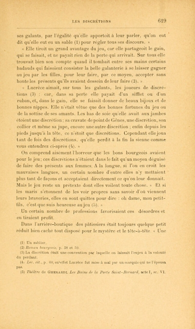 sos galants, par l'égalité qu'elle apportait à leur parler, qu'on eut dit qu'elle eut eu un sable (1) pour régler tous ses discours. » Elle tiroit un grand avantage du jeu, car elle partageoit le gain, qui se faisait, et ne payait rien de la perte qui arrivait. Sur tous elle trouvait bien son compte quand il tombait entre ses mains certains badauds qui faisoient consister la belle galanterie à se laisser gagner au jeu par les filles, pour leur faire, par ce moyen, accepter sans boute les présents qu'ils avaient dessein de leur faire (2). » « Lucrèce aimait, sur tous les galants, les joueurs de discré- tions (3) : car, dans sa perte elle payait d'un silllet ou d'un ruban, et, dans le gain, elle se faisait donner de beaux bijoux et de lionnes nippes. Klle n'était velue que des bonnes fortunes du jeu ou de la sottise de ses amants. Les bas de soie qu'elle avait aux jambes étoienl une discrétion : sa cravate de point de Gênes, une discrétion, son collier et même sa jupe, encore une autre discrétion : enfin depuis les ]iieds jusqu'à la tète, ce n'étoit que discrétions. Cependant elle joua tant de fois des discrétions, qu'elle perdit à la fin la sienne comme vous entendrez ci-après (4). » On comprend aisément l'horreur que les bons bourgeois avaient pour le jeu; ces discrétions n'étaient dans le fait qu'un moyen déguisé de faire des présents aux femmes. A la longue, si l'on en croit les mauvaises langues, un certain nombre d'entre elles n'y mettaient plus tant de façons et acceptaient directement ce qu'on leur donnait. Mais le jeu reste un prétexte dont elles voilent toute chose. « VA si les maris s étonnent de les voir propres sans savoir d'où viennent leurs braveries, elles en sont quittes pour dire : oh dame, mon petit- tils. c'est que suis heureuse au jeu (à). » Un certain nombre de professions favorisaient ces désordres et eu tiraient profit. Dans l'arrière-boutique des pâtissiers était toujours quelque petit réduit bien cache tout dispose pour le mystère et le tête-à-tête. « Une (1 Vu sablier. (2) /.' 1 58 • i 59. i discrétion '-tait une convention par laquelle on laissait l'enjeu à la volonté du perdant. (4i Lue. rit . ]. 60, en'effet Lucrèce fut mise à mal par un marquis qui ne l'épousa pas. (5) Théâtre de Gherardi. Les Jiai?ui de la Porte Saint-Bernard, actel, se. VI.