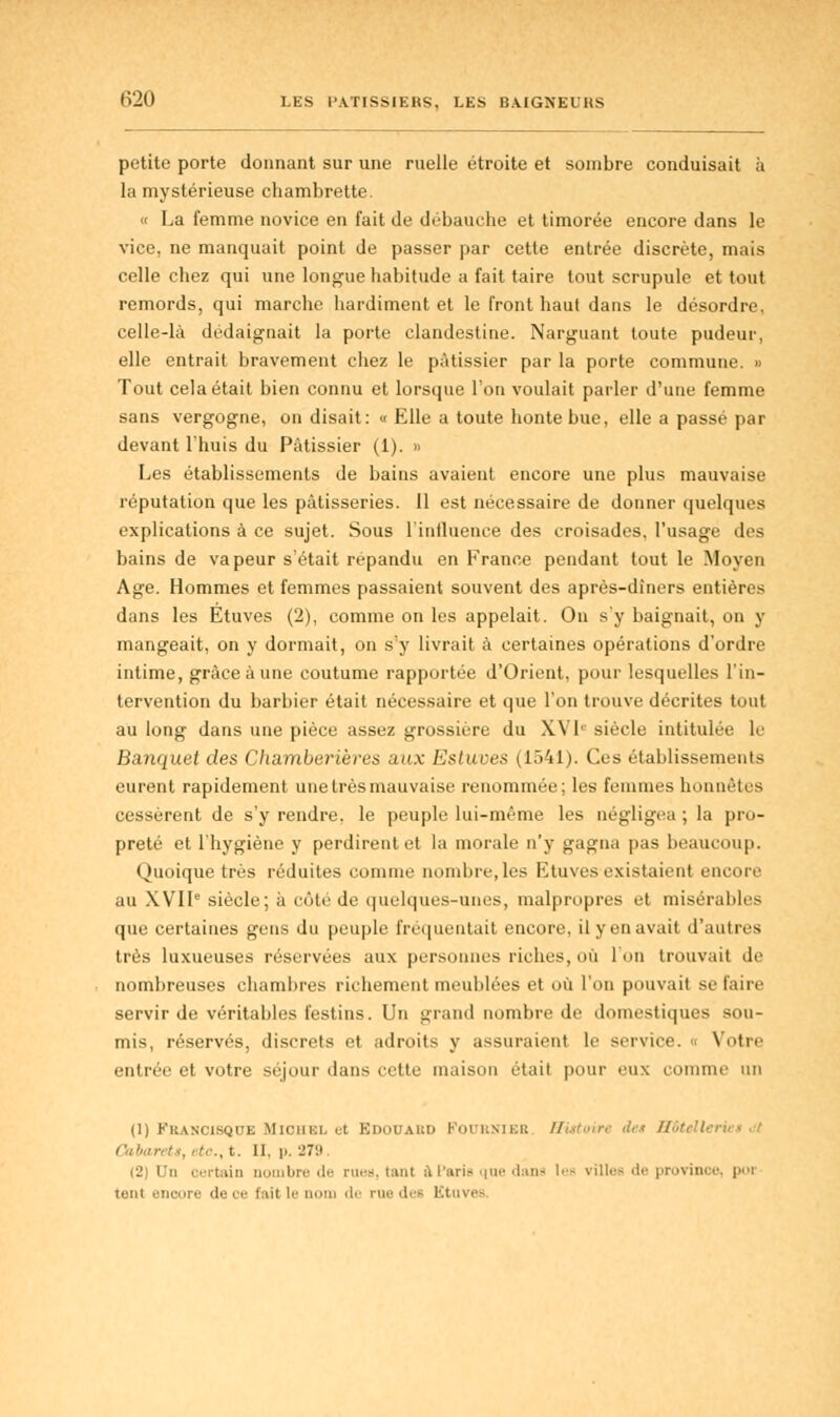 petite porte donnant sur une ruelle étroite et sombre conduisait à la mystérieuse chambrette. o La femme novice en fait de débauche et timorée encore dans le vice, ne manquait point de passer par cette entrée discrète, mais celle chez qui une longue habitude a fait taire tout scrupule et tout remords, qui marche hardiment et le front haut dans le désordre, celle-là dédaignait la porte clandestine. Narguant toute pudeur, elle entrait bravement chez le pâtissier par la porte commune. » Tout cela était bien connu et lorsque l'on voulait parler d'une femme sans vergogne, on disait: « Elle a toute honte bue, elle a passé par devant l'huis du Pâtissier (1). » Les établissements de bains avaient encore une plus mauvaise réputation que les pâtisseries. Il est nécessaire de donner quelques explications à ce sujet. Sous l'intluence des croisades, l'usage des bains de vapeur s'était répandu en France pendant tout le Moyen Age. Hommes et femmes passaient souvent des après-dîners entières dans les Etuves (2), comme on les appelait. On s'y baignait, on y mangeait, on y dormait, on s'y livrait à certaines opérations d'ordre intime, grâce à une coutume rapportée d'Orient, pour lesquelles l'in- tervention du barbier était nécessaire et que l'on trouve décrites tout au long dans une pièce assez grossière du XVIe' siècle intitulée le Banquet des Chamberières aux Estuces (1541). Ces établissements émeut rapidement une très mauvaise renommée; les femmes honnêtes cessèrent de s'y rendre, le peuple lui-même les négligea ; la pro- preté et l'hygiène y perdirent et la morale n'y gagna pas beaucoup. Quoique très réduites comme nombre,les Etuves existaient encore au XVIIe siècle; à côté de quelques-unes, malpropres et misérables que certaines gens du peuple fréquentait encore, ilyenavait d'autres très luxueuses réservées aux personnes riches, où l'on trouvait de nombreuses chambres richement meublées et où l'on pouvait se faire servir de véritables festins. Un grand nombre de domestiques sou- mis, réservés, discrets et adroits y assuraient le service. « Votre entrée et votre séjour dans cette maison était pour eux comme un (1) Francisque Miohbl et Edouard Fournies Histoire des h - Cabarets, i te., t. II. p. 279 (2) Un certain nombre de rue», tant àPariB que dane 1- villes de province, poi tenl encore de ce fait le nom de nie dee Ktuves