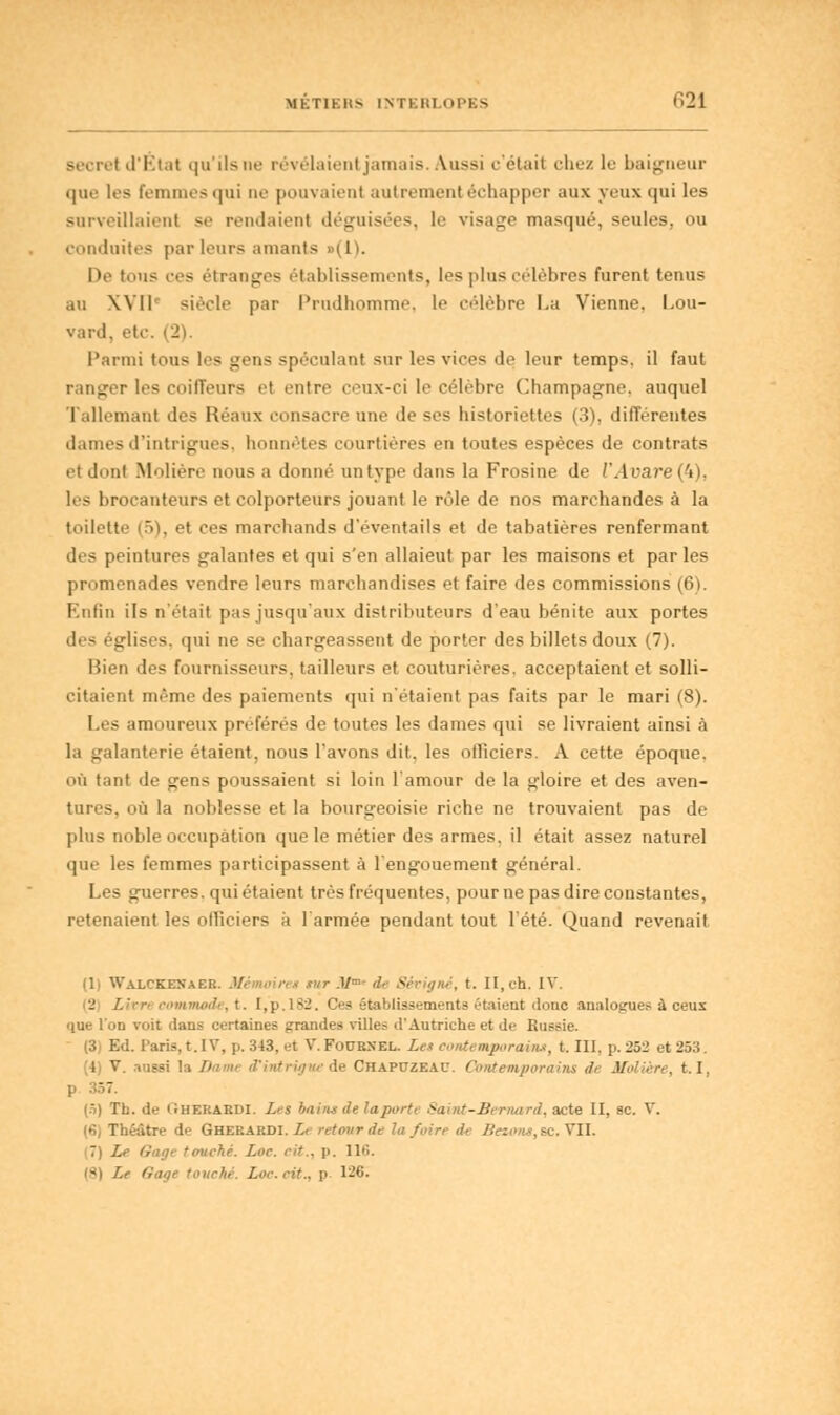 secret d'État qu'ils ne révélaient jamais. Aussi c'était chez le baigneur que les Femmes qui ne pouvaient autrement échapper aux yeux qui les surveillaient se rendaient déguisées, le visage masqué, seules, ou conduites parleurs amants «(1). De tons ces étranges établissements, les plus célèbres furent tenus au XVIIe siècle par Prudhomme, le célèbre La Vienne, Lou- vard, etc. (2). Parmi tous les gens spéculant sur les vices de leur temps, il faut ranger les coiffeurs et entre ceux-ci le célèbre Champagne, auquel Tallemanl des Réaux consacre une de ses historiettes (3). différentes dames d'intrigues, honnêtes courtières en toutes espèces de contrats et dont Molière nous a donné untype dans la Frosine de l'Arare(4), 1rs brocanteurs et colporteurs jouant le rôle de nos marchandes à la toilette (5), et ces marchands d'éventails et de tabatières renfermant des peintures galantes et qui s'en allaieut par les maisons et par les promenades vendre leurs marchandises et faire des commissions (6). Enfin ils n'était pas jusqu'aux distributeurs d'eau bénite aux portes d( - églises, qui ne se chargeassent de porter des billets doux (7). Bien des fournisseurs, tailleurs et couturières, acceptaient et solli- citaient même des paiements qui n'étaient pas faits par le mari (8). Les amoureux préférés de toutes les dames qui se livraient ainsi à la galanterie étaient, nous l'avons dit, les officiers. A cette époque. où tant de gens poussaient si loin l'amour de la gloire et des aven- tures, où la noblesse et la bourgeoisie riche ne trouvaient pas de plus noble occupation que le métier des armes, il était assez naturel que les femmes participassent à l'engouement général. Les guerres, qui étaient très fréquentes, pour ne pas dire constantes, retenaient les officiers à l'armée pendant tout l'été. Quand revenait (1) Walckexaek. Mémoire* tur M* de Sévigné, t. II, ch. IV. '_' Litre commode, t. I,p.l82. Ces établissements étaient donc analogues à ceux que l'on voit dans certaines grandes ville? d'Autriche et de Russie. (3, Ed. Paris, t. IV, p. 343. et V. Fobrxel. Les contemporain», t. III, p. 252 et 253. (4) V. aussi la Damt d'intrigue de Chapczeau. Contemporains de Molière, 1.1, (5) Th.de Gherardi. Les bains de la port t Saint-Bernard, acte II, se. Y. (6) Théâtre de Gherardi. Le retour de la foire de /?«<>«.?, se. VII. 7 Lt Sage touché. Lor. cit., p. 116. [8] Lt Unie touché. Lor.rit., p. 126.