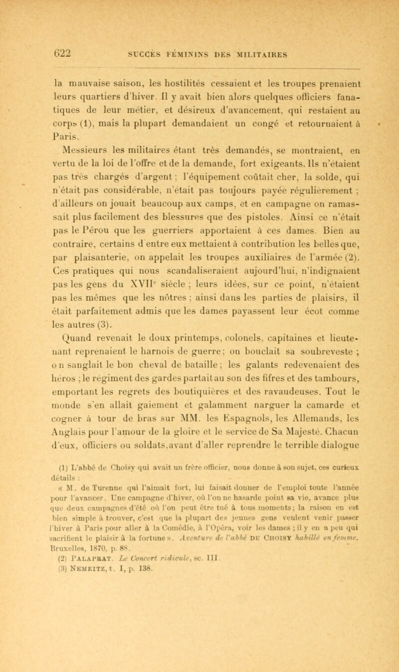 C'22 SUCCES FÉMININS I>l-> MILITAIRES la mauvaise saison, les hostilités cessaient et les troupes prenaient leurs quartiers d'hiver. Il y avait bien alors quelques ofliciers fana- tiques de leur métier, et désireux d'avancement, qui restaient au corpb (1), mais la plupart demandaient un congé et retournaient à Paris. Messieurs les militaires étant très demandés, se montraient, eu vertu de la loi de l'offre et de la demande, fort exigeants. Ils n'étaient pas très chargés d'argent : l'équipement coûtait cher, la solde, qui n'était pas considérable, n'était pas toujours payée régulièrement ; d'ailleurs on jouait beaucoup aux camps, et en campagne on ramas- sait plus facilement des blessures que des pistoles. Ainsi ce n'était pas le Pérou que les guerriers apportaient à ces dames. Bien au contraire, certains d entre eux mettaient à contribution les belles que, par plaisanterie, on appelait les troupes auxiliaires de l'armée (2). Ces pratiques qui nous scandaliseraient aujourd'hui, n'indignaient pas les gens du XVIIe siècle ; leurs idées, sur ce point, n'étaient pas les mêmes que les nôtres: ainsi dans les parties de plaisirs, il était parfaitement admis que les dames payassent leur écot comme les autres (3). Quand revenait le doux printemps, colonels, capitaines et lieute- nant reprenaient le liarnois de guerre; U bouclait sa soubreveste ; o n sanglait le bon cheval de bataille; les galants redevenaient des héros ; le régiment des gardes partait au son des fifres et des tambours, emportant les regrets des boutiquières et îles ravaudeuses. Tout le monde s'en allait gaiement et galamment narguer la camarde et cogner à tour de bras sur MM. les Espagnols, les Allemands, les Anglais pour l'amour de la gloire et le service de Sa Majesté. Chacun d'eux, officiers ou soldats.avant d'aller reprendre le terrible dialogue (1) L'abbé de Choisy qui avait un Erère officier, nous donne A mhi Mijut, ces curieux détails : .( M. du Tun-nut- cjui l'aimait fort, lui taisait donner 'I'- l'emploi toute l'année pour l'avancer. Une campagne d'hiver, où l'on ne hasarde point sa vie. avance plus que deux campagnes d'été où l'on peul être tué a tous moments; la raison ••!] est simple ii trouver, c'est que la plupart des jeunes gens veulent venii l'hiver a Paris pour aller A la Comédii . voir les dames : il y en a peu ijui sacrifient le plaisir à la fortune j l« i i 'abhi DE Choisi AabUU tnfemme. 88 IL' l'ALAl-RAT. /.. Ciilirrrt ridicnh. SC III •K.MKITZ. t. 1, p. 138.