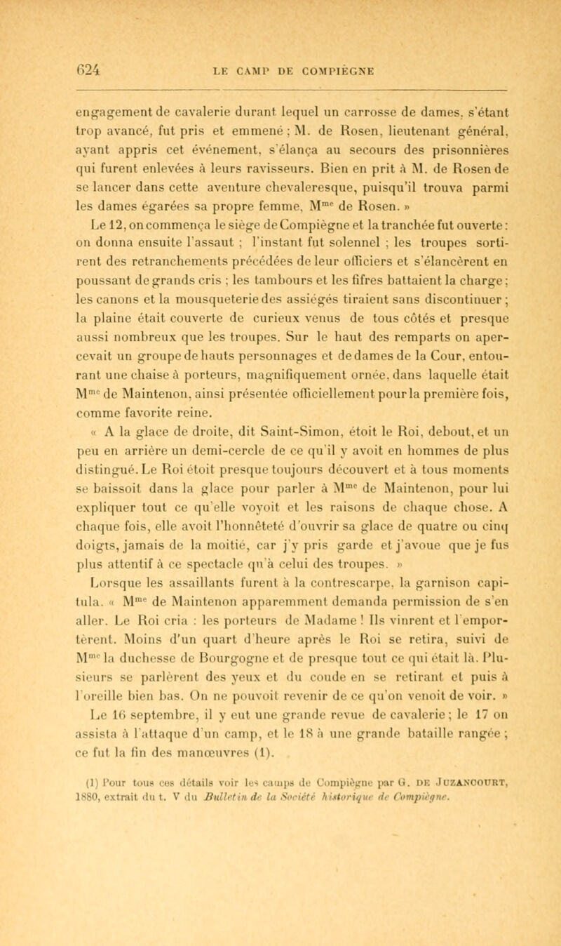 T>24 LE CAMP DE COMPIÈGNE engagement de cavalerie durant lequel un carrosse de dames, s'étant trop avancé, fut pris et emmené : M. de Rosen. lieutenant général. ayant appris cet événement, s'élança au secours des prisonnières qui furent enlevées à leurs ravisseurs. Bien en prit à M. de Rosen de se lancer dans cette aventure chevaleresque, puisqu'il trouva parmi les dames égarées sa propre femme. Mme de Rosen. » Le 12, on commença lesiègedeCompiègneet la tranchée fut ouverte : on donna ensuite l'assaut ; l'instant fut solennel ; les troupes sorti- rent des retranchements précédées de leur officiers et s'élancèrent en poussant de grands cris ; les tambours et les fifres battaient la charge ; les canons et la mousqueteriedes assiégés tiraient sans discontinuer; la plaine était couverte de curieux venus de tous côtés et presque aussi nombreux que les troupes. Sur le haut des remparts on aper- cevait un groupe de hauts personnages et de dames de la Cour, entou- rant une chaise à porteurs, magnifiquement ornée, dans laquelle était Mmede Maintenon. ainsi présentée officiellement pour la première fois, comme favorite reine. « A la glace de droite, dit Saint-Simon, étoit le Roi, debout, et un peu en arrière un demi-cercle de ce qu'il y avoit en hommes de plus distingué. Le Roi étoit presque toujours découvert et à tous moments se baissoit dans la glace pour parler à Mme de Maintenon, pour lui expliquer tout ce qu'elle voyoit et les raisons de chaque chose. A chaque fois, elle avoit l'honnêteté d'ouvrir sa glace de quatre ou cinq doigts, jamais de la moitié, car j'y pris garde et j'avoue que je fus plus attentif à ce spectacle qu'à celui des troupes. » Lorsque les assaillants furent à la contrescarpe, la garnison capi- tula. « Mme de Maintenon apparemment demanda permission de s'en aller. Le Roi cria : les porteurs de Madame ! Us vinrent et l'empor- tèrent. Moins d'un quart d'heure après le Roi se retira, suivi de M' la duchesse de Bourgogne et de presque tout ce qui était là. Plu- sieurs se parlèrent des yeux et du coude en se retirant et puis ïi l'oreille bien bas. On ne pouvoit revenir de ce qu'on venoit de voir. » Le 1(> septembre, il y eut une grande revue de cavalerie ; le 17 on assista à l'attaque d'un camp, et le IX h mie grande bataille rangée; ee lui la lin des manœuvres (1). 'our teus ces détails voir les camps de Compiègne par G. iu: JuBAHOOUBT,