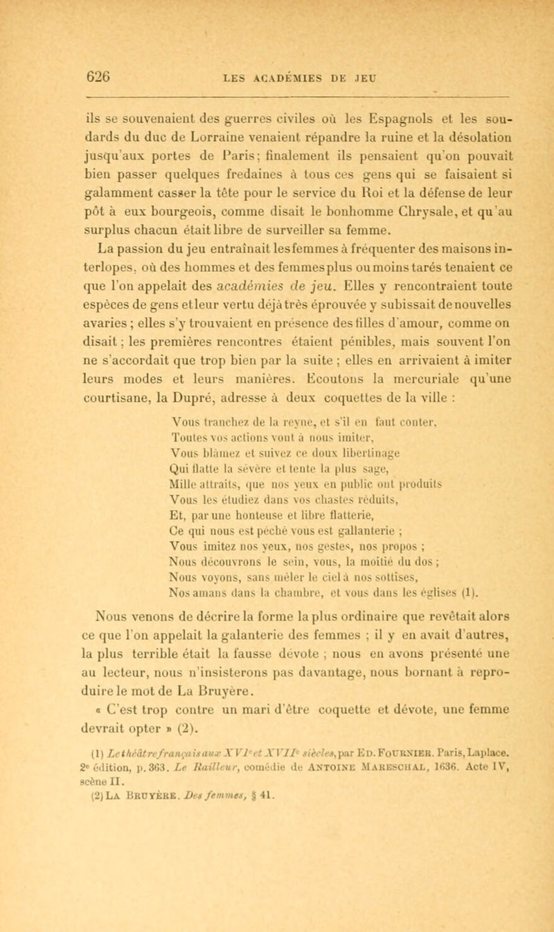 ils se souvenaient des guerres civiles où les Espagnols et les sou- dards du duc de Lorraine venaient répandre la ruine et la désolation jusqu'aux portes de Paris: finalement ils pensaient qu'on pouvait bien passer quelques fredaines à tous ces gens qui se faisaient si galamment casser la tête pour le service du Roi et la défense de leur pôt à eux bourgeois, comme disait le bonhomme Chrysale, et qu'au surplus chacun était libre de surveiller sa femme. La passion du jeu entraînait les femmes à fréquenter des maisons in- terlopes, où des hommes et desfemmesplus ou moins tarés tenaient ce que l'on appelait des académies de jeu. Elles y rencontraient toute espèces de gens etleur vertu déjà très éprouvée y subissait de nouvelles avaries ; elles s'y trouvaient en présence des tilles d'amour, comme on disait ; les premières rencontres étaient pénibles, mais souvent l'on ne s'accordait que trop bien par la suite ; elles en arrivaient à imiter leurs modes et leurs manières. Ecoutons la mercuriale qu'une courtisane, la Dupré, adresse à deux coquettes de la ville : Yuus tranchez de la reyne, et >'il en faut conter, Toutes vos actions vont :i nous imiter, Vous blâmez el suivez ce doux libertinage Qui flatte la sévère et tente la plus s.i^e. Mille attraits, que nos yeux en public mit produits Vous les étudiez dans vos chastes réduits, Et, par une honteuse el libre flatterie, Ce qui nous est péché \ousest gallanterie ; Vous imitez nos yeux, nos gestes, nos propos : Nous découvrons le sein, vous, la moitié du dos; Nous voyons, s;m> mêler le cielà nos sottises, Nos amans dans la chambre, et vous dans les églises (1). Nous venons de décrire la forme la plus ordinaire que revêtait alors ce que l'on appelait la galanterie des femmes ; il y en avait d autres, la plus terrible était la fausse dévote ; nous en avons présente une au lecteur, nous n'insisterons pas davantage, nous bornant a repro- duire le mot de La Bruyère. « C'est trop contre un mari d'être coquette et dévote, une femme devrait opter » (1) LethéâtrefrançaitauxXVl ,: A 17/ tièele»,pax Ed.Foubnœb. Paris,Laplace. ■■>• édition, p.863. /.< /•' omédie d.- Antoim: MABBSCHAX, 1686. Art.' IV, scène II. (2)La ÎJRUYÈKE. Dn femmes, î il