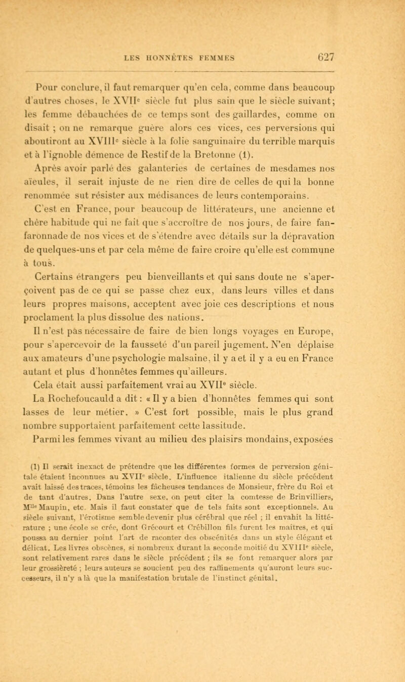 Pour conclure,il faut remarquer qu'en cela, comme dans beaucoup d'autres choses, le XVIIe siècle fut plus sain que le siècle suivant; les femme débauchées de ce temps sont des gaillardes, comme on disait ; on ne remarque guère alors ces vices, ces perversions qui aboutiront au XVIIIe siècle à la folie sanguinaire du terrible marquis et ;'i l'ignoble démence de Restif de la Bretonne (1). Après avoir parlé des galanteries de certaines de mesdames nos aïeules, il serait injuste de ne rien dire de celles de qui la bonne renommée sut résister aux médisances de leurs contemporains. C'est en France, pour beaucoup de littérateurs, une ancienne et chère habitude qui ne fait que s'accrottre de nos jours, de faire fan- faronnade de nos vices et de s'étendre avec détails sur la dépravation de quelques-uns et par cela même de faire croire qu'elle est commune à tous. Certains étrangers peu bienveillants et qui sans doute ne s'aper- çoivent pas de ce qui se passe chez eux, dans leurs villes et dans leurs propres maisons, acceptent avec joie ces descriptions et nous proclament la plus dissolue des nations. Il n'est pas nécessaire de faire de bien longs voyages en Europe, pour s'apercevoir de la fausseté d'un pareil jugement. N'en déplaise aux amateurs d'une psychologie malsaine, il y a et il y a eu en France autant et plus d'honnêtes femmes qu'ailleurs. Cela était aussi parfaitement vrai au XVIIe siècle. La Rochefoucauld a dit : a II y a bien d'honnêtes femmes qui sont lasses de leur métier. » C'est fort possible, mais le plus grand nombre supportaient parfaitement cette lassitude. Parmi les femmes vivant au milieu des plaisirs mondains, exposées (1) Il serait inexact de prétendre que les différentes formea de perversion géni- tale étaient inconnues au XVII- siècle. L'influence italienne du siècle précédent avait laissé d<-s traces, témoins les fâcheuses tendances de Monsieur, frère du Roi et de tant d'autres. Dans l'autre sexe, on peut citer la comtesse de Brinvilliers, MUeMaupin, etc. Mais il faut constater que de tels faits sont exceptionnels. Au siècle suivant, l'érotisme semble devenir plus cérébral que rét-1 ; il envahit la litté- rature ; une école se crée, dont Grécourt et Crébillon fils furent les maîtres, et qui poussa au dernier point l'art de raconter des obscénités dans un style élégant et délicat. Les livre- obscènes, si nombreux durant la seconde moitié du XVIIIe siècle, sont relativement rares dans le siècle précédent ; ils se font remarquer alors par leur grossièreté ; leurs auteurs se soucient peu des raffinements qu'auront leurs suc- cesseurs, il n'y a là que la manifestation brutale de l'instinct génital.