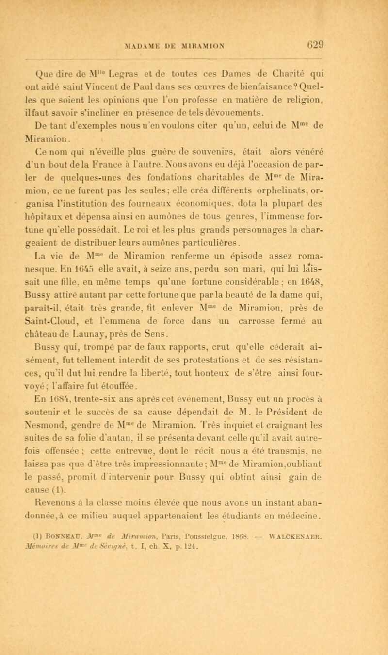 Que dire de M Legras et de toutes ces Dames de Charité qui ont aidé saint Vincent de Paul dans ses œuvres de bienfaisance? Quel- les que soient les opinions que l'on professe en matière de religion, il faut savoir s'incliner en présence de tels dévouements. De tant d'exemples nous n en voulons citer qu'un, celui de Mme de Miramion. Ce nom qui n'éveille plus guère de souvenirs, était alors vénéré d'un bout delà France à l'autre. Nous avons eu déjà l'occasion de par- ler de quelques-unes des fondations charitables de Mmc de Mira- mion. ce ne furent pas les seules; elle créa différents orphelinats, or- ganisa l'institution des fourneaux économiques, dota la plupart des hôpitaux et dépensa ainsi en aumônes de tous genres, l'immense for- tune qu'elle possédait. Le roi et les plus grands personnages la char- geaient de distribuer leurs aumônes particulières. La vie de Mme de Miramion renferme un épisode assez roma- nesque. Kn 1645 elle avait, à seize ans, perdu son mari, qui lui lais- sait une fille, en même temps qu'une fortune considérable ; en 1648, Bussy attiré autant par cette fortune que parla beauté de la dame qui, parait-il. était très grande, fit enlever Mme de Miramion, près de Saint-Cloud, et l'emmena de force dans un carrosse fermé au château de Launay, près de Sens. Bussy qui, trompé par de faux rapports, crut qu'elle céderait ai- sément, fut tellement interdit de ses protestations et de ses résistan- ju'il dut lui rendre la liberté, tout honteux de s'être ainsi four- voyé-; l'affaire fut étouffée. En 1084, trente-six ans après cet événement, Bussy eut un procès à soutenir et le succès de sa cause dépendait de M. le Président de Nesmond, gendre de M1 de Miramion. Très inquiet et craignant les suites de sa folie d'autan, il se présenta devant celle qu'il avait autre- fois offensée : cette entrevue, dont le récit nous a été transmis, ne laissa pas que d'être très impressionnante; Mmede Miramion.oubliant le passé, promit d'intervenir pour Bussy qui obtint ainsi gain de cause i 11. Revenons à la classe moins élevée que nous avons un instant aban- donnée, a ce milieu auquel appartenaient les étudiants en médecine. (1) lîoNXEAr. .!/- dt Miramion, Paris, Poussielgue 1868. — Walckenabr. M S '/».;. t. I. eh. X. p. 124.