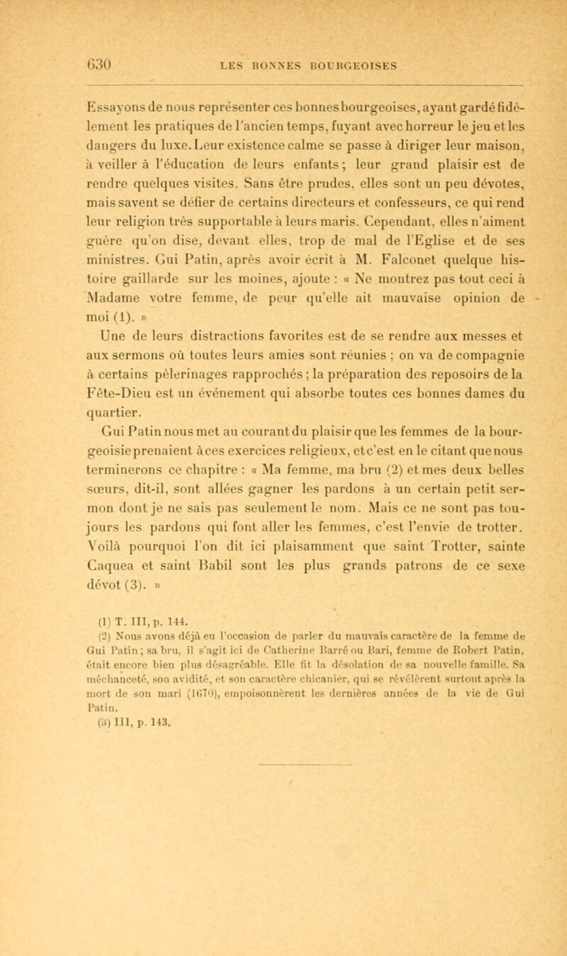 G30 LES BONNES BOURGEOISES Essayons de nous représenter ces lionneshourgeoises, ayant gardé fidè- lement les pratiques de l'ancien temps, fuyant avec horreur le jeu et les dangers du luxe. Leur existence calme se passe à diriger leur maison, ii veiller à l'éducation de leurs enfants; leur grand plaisir est de rendre quelques visites. Sans être prudes, elles sont un peu dévotes, mais savent se défier de certains directeurs et confesseurs, ce qui rend leur religion très supportable à leurs maris. Cependant, elles n'aiment guère qu'on dise, devant elles, trop de mal de l'Eglise et de ses ministres. Gui Patin, après avoir écrit à M. Falconet quelque his- toire gaillarde sur les moines, ajoute : « Ne montrez pas tout ceci à .Madame votre femme, de peur qu'elle ait mauvaise opinion de moi (1). » Une de leurs distractions favorites est de se rendre aux messes et aux sermons où toutes leurs amies sont réunies ; on va de compagnie à certains pèlerinages rapprochés ; la préparation des reposoirs de la Fête-Dieu est un événement qui absorbe toutes ces bonnes dames du quartier. Gui Patin nous met au courant du plaisir que les femmes de la bour- geoisie prenaient àces exercices religieux, etc'est en le citant que nous terminerons ce chapitre : « Ma femme, ma bru (2) et mes deux belles sœurs, dit-il, sont allées gagner les pardons à un certain petit ser- mon dont je ne sais pas seulement le nom. Mais ce ne sont pas tou- jours les pardons qui font aller les femmes, c'est l'envie de trotter. Voilà pourquoi l'on dit ici plaisamment que saint Trotter, sainte Caquea et saint Babil sont les plus grands patrons de ce sexe dévot (3). » (1)T. HT, p. Ml. (2) Nous avons déjà eu l'occasion de parler du mauvais caractère de la femme de Gui Patin;bs bru, il s'agil >< i de Catherine Barré ou Bari, femme de Robert Patin, était encore bien plus désagréable. Elle lit la désolation de sa nouvelle famille. Sa méchanceté, sou ai idité, et son caractère chicanier, qui Be rêi i I irenl sui I te son mari (1670), empoisonnèrent les dernières années de la vie de Qui Patin. (S) III, p. 143.