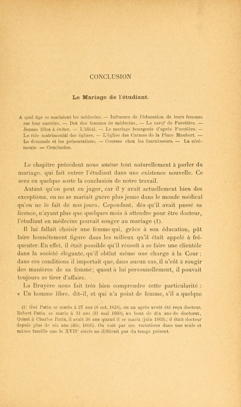 Le Mariage de l'étudiant. riaient les médecins..— Iniluence de l'éducation de leurs Femmes sur letir carrière. — Pot des femmes de médecins. — Le tarif de Furetière. — Jeunes Elles à éviter. — L'idéal. — Le mariage bourgeois d'après Furetière. — Le rôle matrimonial des églises. - L'église îles Carmes do la Place Maubert. — La demande et les présentations. — (.'ourses cbez les fournisseurs. — La céré- monie. — Conclusion. Le chapitre précédent nous amène tout naturellement à parler du mariage, qui fait entrer l'étudiant dans une existence nouvelle. Ce sera en quelque sorte la conclusion de notre travail. Autant qu'on peut en juger, car il y avait actuellement bien des exceptions, on ne se mariait guère plus jeune dans le monde médical qu'on ne le fait de nos jours. Cependant, dès qu'il avait passé sa licence, n'ayant plus que quelques mois à attendre pour être docteur, l'étudiant en médecine pouvait songer au mariage (1). 11 lui fallait choisir une femme qui, grâce à son éducation, pût faire honnêtement figure dans les milieux qu'il était appelé à fré- quenter. En effet, il était possible qu'il réussît à se faire une clientèle dans la société élégante, qu'il obtînt même une charge à la Cour ; dans ces conditions il importait que, dans aucun cas, il n'eût à rougir des manières de sa femme; quanta lui personnellement, il pouvait toujours se tirer d'affaire. La Bruyère nous fait très bien comprendre cette particularité : « Un homme libre, dit-il, et qui n'a point de femme, s'il a quelque (1) Gui Patin se maria a 27 ans (8 oct. 1628), un an après avoir été reçu docteur. Robert Patin se maria à 31 ans (31 tuai 1660), au bout de dix ans de doctorat. Quant à Charles Patin, il avait 36 ans quand il se maria (juin 1603); il était docteur depuis plus de six ans (déc. 1666). On voit par ces variations dans une seule et même famille que le XVII' siècle ne différait pas du temps présent.